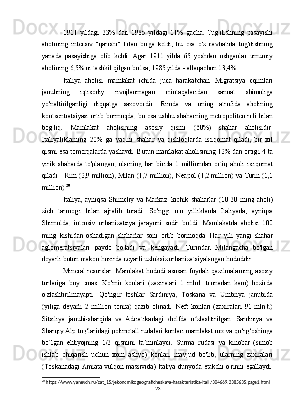 1911   yildagi   33%   dan   1985   yildagi   11%   gacha.   Tug'ilishning   pasayishi
aholining   intensiv   "qarishi"   bilan   birga   keldi,   bu   esa   o'z   navbatida   tug'ilishning
yanada   pasayishiga   olib   keldi.   Agar   1911   yilda   65   yoshdan   oshganlar   umumiy
aholining 6,5% ni tashkil qilgan bo'lsa, 1985 yilda - allaqachon 13,4%.
Italiya   aholisi   mamlakat   ichida   juda   harakatchan.   Migratsiya   oqimlari
janubning   iqtisodiy   rivojlanmagan   mintaqalaridan   sanoat   shimoliga
yo'naltirilganligi   diqqatga   sazovordir.   Rimda   va   uning   atrofida   aholining
kontsentratsiyasi ortib bormoqda, bu esa ushbu shaharning metropoliten roli bilan
bog'liq.   Mamlakat   aholisining   asosiy   qismi   (60%)   shahar   aholisidir.
Italiyaliklarning   20%   ga   yaqini   shahar   va   qishloqlarda   istiqomat   qiladi,   bir   xil
qismi esa tomorqalarda yashaydi. Butun mamlakat aholisining 12% dan ortig'i 4 ta
yirik   shaharda   to'plangan,   ularning   har   birida   1   milliondan   ortiq   aholi   istiqomat
qiladi - Rim (2,9 million), Milan (1,7 million), Neapol (1,2 million) va Turin (1,1
million). 20
 
Italiya,   ayniqsa   Shimoliy   va   Markaz,   kichik   shaharlar   (10-30   ming   aholi)
zich   tarmog'i   bilan   ajralib   turadi.   So'nggi   o'n   yilliklarda   Italiyada,   ayniqsa
Shimolda,   intensiv   urbanizatsiya   jarayoni   sodir   bo'ldi.   Mamlakatda   aholisi   100
ming   kishidan   oshadigan   shaharlar   soni   ortib   bormoqda.   Har   yili   yangi   shahar
aglomeratsiyalari   paydo   bo'ladi   va   kengayadi.   Turindan   Milangacha   bo'lgan
deyarli butun makon hozirda deyarli uzluksiz urbanizatsiyalangan hududdir.
Mineral   resurslar.   Mamlakat   hududi   asosan   foydali   qazilmalarning   asosiy
turlariga   boy   emas.   Ko'mir   konlari   (zaxiralari   1   mlrd.   tonnadan   kam)   hozirda
o'zlashtirilmayapti.   Qo'ng'ir   toshlar   Sardiniya,   Toskana   va   Umbriya   janubida
(yiliga   deyarli   2   million   tonna)   qazib   olinadi.   Neft   konlari   (zaxiralari   91   mln.t.)
Sitsiliya   janubi-sharqida   va   Adriatikadagi   shelfda   o zlashtirilgan.   Sardiniya   vaʻ
Sharqiy Alp tog laridagi polimetall rudalari konlari mamlakat rux va qo rg oshinga	
ʻ ʻ ʻ
bo lgan   ehtiyojning   1/3   qismini   ta minlaydi.   Surma   rudasi   va   kinobar   (simob	
ʻ ʼ
ishlab   chiqarish   uchun   xom   ashyo)   konlari   mavjud   bo'lib,   ularning   zaxiralari
(Toskanadagi Amiata vulqon massivida) Italiya dunyoda etakchi o'rinni egallaydi.
20
 https://www.yaneuch.ru/cat_15/jekonomikogeograficheskaya-harakteristika-italii/304669.2385635.page1.html
23 