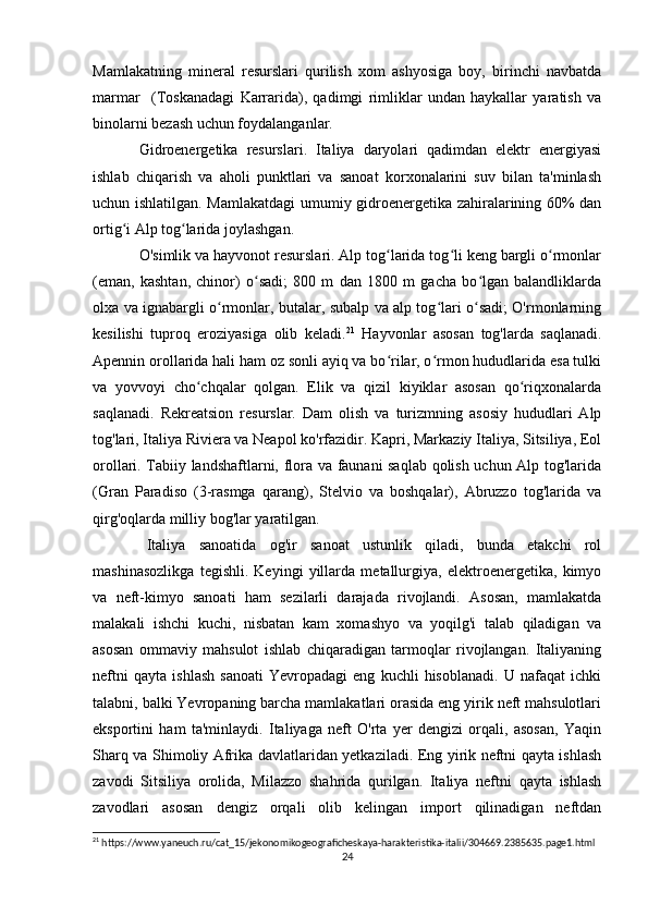 Mamlakatning   mineral   resurslari   qurilish   xom   ashyosiga   boy,   birinchi   navbatda
marmar     (Toskanadagi   Karrarida),   qadimgi   rimliklar   undan   haykallar   yaratish   va
binolarni bezash uchun foydalanganlar.
Gidroenergetika   resurslari.   Italiya   daryolari   qadimdan   elektr   energiyasi
ishlab   chiqarish   va   aholi   punktlari   va   sanoat   korxonalarini   suv   bilan   ta'minlash
uchun ishlatilgan. Mamlakatdagi  umumiy gidroenergetika zahiralarining 60% dan
ortig i Alp tog larida joylashgan.ʻ ʻ
O'simlik va hayvonot resurslari. Alp tog larida tog li keng bargli o rmonlar	
ʻ ʻ ʻ
(eman,   kashtan,   chinor)   o sadi;   800   m   dan   1800   m   gacha   bo lgan   balandliklarda	
ʻ ʻ
olxa va ignabargli o rmonlar, butalar, subalp va alp tog lari o sadi; O'rmonlarning	
ʻ ʻ ʻ
kesilishi   tuproq   eroziyasiga   olib   keladi. 21
  Hayvonlar   asosan   tog'larda   saqlanadi.
Apennin orollarida hali ham oz sonli ayiq va bo rilar, o rmon hududlarida esa tulki	
ʻ ʻ
va   yovvoyi   cho chqalar   qolgan.   Elik   va   qizil   kiyiklar   asosan   qo riqxonalarda	
ʻ ʻ
saqlanadi.   Rekreatsion   resurslar.   Dam   olish   va   turizmning   asosiy   hududlari   Alp
tog'lari, Italiya Riviera va Neapol ko'rfazidir. Kapri, Markaziy Italiya, Sitsiliya, Eol
orollari. Tabiiy landshaftlarni, flora va faunani saqlab qolish uchun Alp tog'larida
(Gran   Paradiso   (3-rasmga   qarang),   Stelvio   va   boshqalar),   Abruzzo   tog'larida   va
qirg'oqlarda milliy bog'lar yaratilgan.
Italiya   sanoatida   og'ir   sanoat   ustunlik   qiladi,   bunda   etakchi   rol
mashinasozlikga   tegishli.   Keyingi   yillarda   metallurgiya,   elektroenergetika,   kimyo
va   neft-kimyo   sanoati   ham   sezilarli   darajada   rivojlandi.   Asosan,   mamlakatda
malakali   ishchi   kuchi,   nisbatan   kam   xomashyo   va   yoqilg'i   talab   qiladigan   va
asosan   ommaviy   mahsulot   ishlab   chiqaradigan   tarmoqlar   rivojlangan.   Italiyaning
neftni   qayta   ishlash   sanoati   Yevropadagi   eng   kuchli   hisoblanadi.   U   nafaqat   ichki
talabni, balki Yevropaning barcha mamlakatlari orasida eng yirik neft mahsulotlari
eksportini   ham   ta'minlaydi.   Italiyaga   neft   O'rta   yer   dengizi   orqali,   asosan,   Yaqin
Sharq va Shimoliy Afrika davlatlaridan yetkaziladi. Eng yirik neftni qayta ishlash
zavodi   Sitsiliya   orolida,   Milazzo   shahrida   qurilgan.   Italiya   neftni   qayta   ishlash
zavodlari   asosan   dengiz   orqali   olib   kelingan   import   qilinadigan   neftdan
21
 https://www.yaneuch.ru/cat_15/jekonomikogeograficheskaya-harakteristika-italii/304669.2385635.page1.html
24 