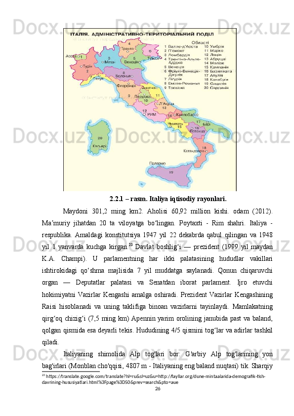 2.2.1 – rasm. Italiya iqtisodiy rayonlari.
Maydoni   301,2   ming   km2.   Aholisi   60,92   million   kishi.   odam   (2012).
Ma muriy   jihatdan   20   ta   viloyatga   bo lingan.   Poytaxti   -   Rim   shahri.   Italiya   -ʼ ʻ
respublika.   Amaldagi   konstitutsiya   1947   yil   22   dekabrda   qabul   qilingan   va   1948
yil   1   yanvarda   kuchga   kirgan. 23
  Davlat   boshlig i   —   prezident   (1999   yil   maydan	
ʻ
K.A.   Champi).   U   parlamentning   har   ikki   palatasining   hududlar   vakillari
ishtirokidagi   qo‘shma   majlisida   7   yil   muddatga   saylanadi.   Qonun   chiqaruvchi
organ   —   Deputatlar   palatasi   va   Senatdan   iborat   parlament.   Ijro   etuvchi
hokimiyatni   Vazirlar   Kengashi   amalga   oshiradi.   Prezident   Vazirlar   Kengashining
Raisi   hisoblanadi   va   uning   taklifiga   binoan   vazirlarni   tayinlaydi.   Mamlakatning
qirg oq chizig i (7,5 ming km)  Apennin yarim  orolining janubida past  va baland,	
ʻ ʻ
qolgan qismida esa deyarli tekis. Hududining 4/5 qismini tog lar va adirlar tashkil	
ʻ
qiladi. 
Italiyaning   shimolida   Alp   tog'lari   bor:   G'arbiy   Alp   tog'larining   yon
bag'irlari (Monblan cho'qqisi, 4807 m - Italiyaning eng baland nuqtasi) tik. Sharqiy
23
 https://translate.google.com/translate?hl=ru&sl=uz&u=http://fayllar.org/dune-mintaalarida-demografik-tish-
davrining-hususiyatlari.html%3Fpage%3D50&prev=search&pto=aue
26 