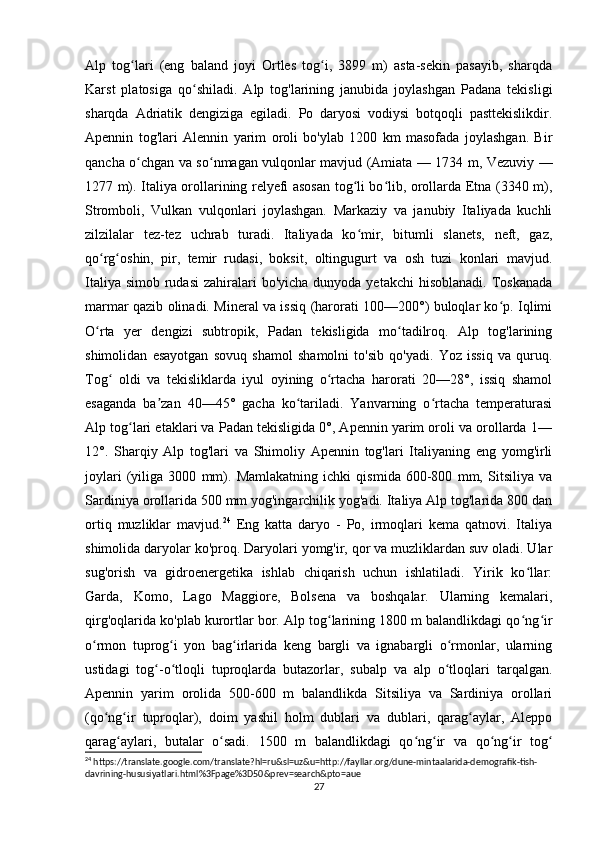 Alp   tog lari   (eng   baland   joyi   Ortles   tog i,   3899   m)   asta-sekin   pasayib,   sharqdaʻ ʻ
Karst   platosiga   qo shiladi.   Alp   tog'larining   janubida   joylashgan   Padana   tekisligi	
ʻ
sharqda   Adriatik   dengiziga   egiladi.   Po   daryosi   vodiysi   botqoqli   pasttekislikdir.
Apennin   tog'lari   Alennin   yarim   oroli   bo'ylab   1200   km   masofada   joylashgan.   Bir
qancha o chgan va so nmagan vulqonlar mavjud (Amiata — 1734 m, Vezuviy —	
ʻ ʻ
1277 m). Italiya orollarining relyefi asosan tog li bo lib, orollarda Etna (3340 m),	
ʻ ʻ
Stromboli,   Vulkan   vulqonlari   joylashgan.   Markaziy   va   janubiy   Italiyada   kuchli
zilzilalar   tez-tez   uchrab   turadi.   Italiyada   ko mir,   bitumli   slanets,   neft,   gaz,
ʻ
qo rg oshin,   pir,   temir   rudasi,   boksit,   oltingugurt   va   osh   tuzi   konlari   mavjud.	
ʻ ʻ
Italiya simob  rudasi  zahiralari  bo'yicha dunyoda yetakchi  hisoblanadi.  Toskanada
marmar qazib olinadi. Mineral va issiq (harorati 100—200°) buloqlar ko p. Iqlimi	
ʻ
O rta   yer   dengizi   subtropik,   Padan   tekisligida   mo tadilroq.   Alp   tog'larining	
ʻ ʻ
shimolidan   esayotgan   sovuq   shamol   shamolni   to'sib   qo'yadi.   Yoz   issiq   va   quruq.
Tog   oldi   va   tekisliklarda   iyul   oyining   o rtacha   harorati   20—28°,   issiq   shamol	
ʻ ʻ
esaganda   ba zan   40—45°   gacha   ko tariladi.   Yanvarning   o rtacha   temperaturasi	
ʼ ʻ ʻ
Alp tog lari etaklari va Padan tekisligida 0°, Apennin yarim oroli va orollarda 1—	
ʻ
12°.   Sharqiy   Alp   tog'lari   va   Shimoliy   Apennin   tog'lari   Italiyaning   eng   yomg'irli
joylari   (yiliga   3000   mm).   Mamlakatning   ichki   qismida   600-800   mm,   Sitsiliya   va
Sardiniya orollarida 500 mm yog'ingarchilik yog'adi. Italiya Alp tog'larida 800 dan
ortiq   muzliklar   mavjud. 24
  Eng   katta   daryo   -   Po,   irmoqlari   kema   qatnovi.   Italiya
shimolida daryolar ko'proq. Daryolari yomg'ir, qor va muzliklardan suv oladi. Ular
sug'orish   va   gidroenergetika   ishlab   chiqarish   uchun   ishlatiladi.   Yirik   ko llar:	
ʻ
Garda,   Komo,   Lago   Maggiore,   Bolsena   va   boshqalar.   Ularning   kemalari,
qirg'oqlarida ko'plab kurortlar bor. Alp tog larining 1800 m balandlikdagi qo ng ir	
ʻ ʻ ʻ
o rmon   tuprog i   yon   bag irlarida   keng   bargli   va   ignabargli   o rmonlar,   ularning	
ʻ ʻ ʻ ʻ
ustidagi   tog -o tloqli   tuproqlarda   butazorlar,   subalp   va   alp   o tloqlari   tarqalgan.	
ʻ ʻ ʻ
Apennin   yarim   orolida   500-600   m   balandlikda   Sitsiliya   va   Sardiniya   orollari
(qo ng ir   tuproqlar),   doim   yashil   holm   dublari   va   dublari,   qarag aylar,   Aleppo	
ʻ ʻ ʻ
qarag aylari,   butalar   o sadi.   1500   m   balandlikdagi   qo ng ir   va   qo ng ir   tog	
ʻ ʻ ʻ ʻ ʻ ʻ ʻ
24
 https://translate.google.com/translate?hl=ru&sl=uz&u=http://fayllar.org/dune-mintaalarida-demografik-tish-
davrining-hususiyatlari.html%3Fpage%3D50&prev=search&pto=aue
27 
