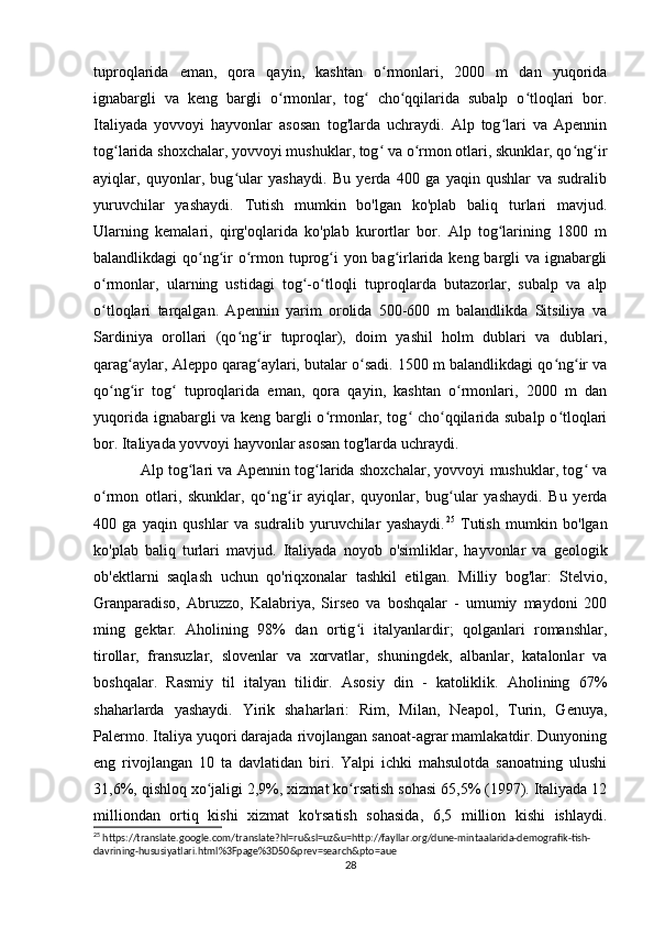 tuproqlarida   eman,   qora   qayin,   kashtan   o rmonlari,   2000   m   dan   yuqoridaʻ
ignabargli   va   keng   bargli   o rmonlar,   tog   cho qqilarida   subalp   o tloqlari   bor.	
ʻ ʻ ʻ ʻ
Italiyada   yovvoyi   hayvonlar   asosan   tog'larda   uchraydi.   Alp   tog lari   va   Apennin	
ʻ
tog larida shoxchalar, yovvoyi mushuklar, tog  va o rmon otlari, skunklar, qo ng ir	
ʻ ʻ ʻ ʻ ʻ
ayiqlar,   quyonlar,   bug ular   yashaydi.   Bu   yerda   400   ga   yaqin   qushlar   va   sudralib	
ʻ
yuruvchilar   yashaydi.   Tutish   mumkin   bo'lgan   ko'plab   baliq   turlari   mavjud.
Ularning   kemalari,   qirg'oqlarida   ko'plab   kurortlar   bor.   Alp   tog larining   1800   m	
ʻ
balandlikdagi qo ng ir o rmon tuprog i yon bag irlarida keng bargli  va ignabargli	
ʻ ʻ ʻ ʻ ʻ
o rmonlar,   ularning   ustidagi   tog -o tloqli   tuproqlarda   butazorlar,   subalp   va   alp	
ʻ ʻ ʻ
o tloqlari   tarqalgan.   Apennin   yarim   orolida   500-600   m   balandlikda   Sitsiliya   va
ʻ
Sardiniya   orollari   (qo ng ir   tuproqlar),   doim   yashil   holm   dublari   va   dublari,	
ʻ ʻ
qarag aylar, Aleppo qarag aylari, butalar o sadi. 1500 m balandlikdagi qo ng ir va	
ʻ ʻ ʻ ʻ ʻ
qo ng ir   tog   tuproqlarida   eman,   qora   qayin,   kashtan   o rmonlari,   2000   m   dan	
ʻ ʻ ʻ ʻ
yuqorida ignabargli va keng bargli o rmonlar, tog  cho qqilarida subalp o tloqlari	
ʻ ʻ ʻ ʻ
bor. Italiyada yovvoyi hayvonlar asosan tog'larda uchraydi. 
Alp tog lari va Apennin tog larida shoxchalar, yovvoyi mushuklar, tog  va	
ʻ ʻ ʻ
o rmon   otlari,   skunklar,   qo ng ir   ayiqlar,   quyonlar,   bug ular   yashaydi.   Bu   yerda	
ʻ ʻ ʻ ʻ
400   ga   yaqin   qushlar   va   sudralib   yuruvchilar   yashaydi. 25
  Tutish   mumkin   bo'lgan
ko'plab   baliq   turlari   mavjud.   Italiyada   noyob   o'simliklar,   hayvonlar   va   geologik
ob'ektlarni   saqlash   uchun   qo'riqxonalar   tashkil   etilgan.   Milliy   bog'lar:   Stelvio,
Granparadiso,   Abruzzo,   Kalabriya,   Sirseo   va   boshqalar   -   umumiy   maydoni   200
ming   gektar.   Aholining   98%   dan   ortig i   italyanlardir;   qolganlari   romanshlar,	
ʻ
tirollar,   fransuzlar,   slovenlar   va   xorvatlar,   shuningdek,   albanlar,   katalonlar   va
boshqalar.   Rasmiy   til   italyan   tilidir.   Asosiy   din   -   katoliklik.   Aholining   67%
shaharlarda   yashaydi.   Yirik   shaharlari:   Rim,   Milan,   Neapol,   Turin,   Genuya,
Palermo. Italiya yuqori darajada rivojlangan sanoat-agrar mamlakatdir. Dunyoning
eng   rivojlangan   10   ta   davlatidan   biri.   Yalpi   ichki   mahsulotda   sanoatning   ulushi
31,6%, qishloq xo jaligi 2,9%, xizmat ko rsatish sohasi 65,5% (1997). Italiyada 12	
ʻ ʻ
milliondan   ortiq   kishi   xizmat   ko'rsatish   sohasida,   6,5   million   kishi   ishlaydi.
25
 https://translate.google.com/translate?hl=ru&sl=uz&u=http://fayllar.org/dune-mintaalarida-demografik-tish-
davrining-hususiyatlari.html%3Fpage%3D50&prev=search&pto=aue
28 