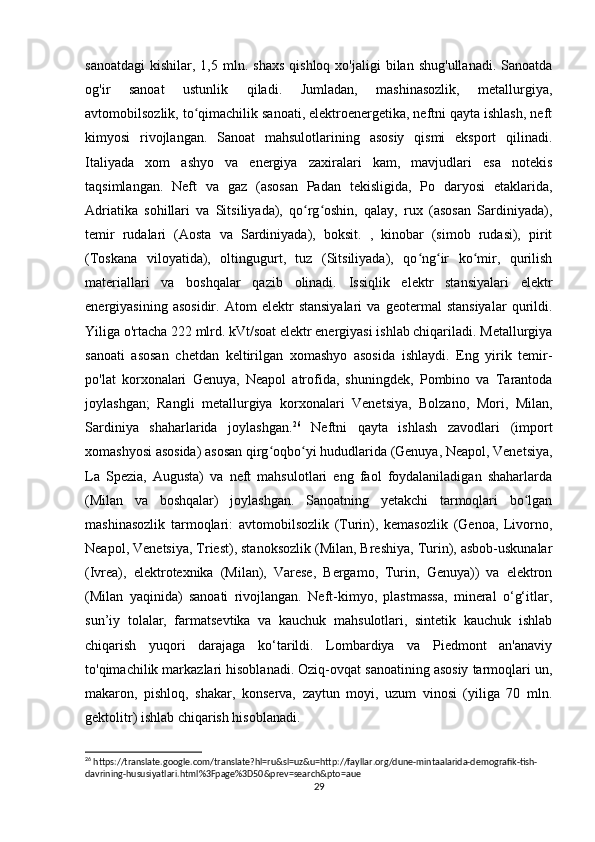 sanoatdagi   kishilar,  1,5  mln.  shaxs   qishloq  xo'jaligi  bilan  shug'ullanadi.   Sanoatda
og'ir   sanoat   ustunlik   qiladi.   Jumladan,   mashinasozlik,   metallurgiya,
avtomobilsozlik, to qimachilik sanoati, elektroenergetika, neftni qayta ishlash, neftʻ
kimyosi   rivojlangan.   Sanoat   mahsulotlarining   asosiy   qismi   eksport   qilinadi.
Italiyada   xom   ashyo   va   energiya   zaxiralari   kam,   mavjudlari   esa   notekis
taqsimlangan.   Neft   va   gaz   (asosan   Padan   tekisligida,   Po   daryosi   etaklarida,
Adriatika   sohillari   va   Sitsiliyada),   qo rg oshin,   qalay,   rux   (asosan   Sardiniyada),	
ʻ ʻ
temir   rudalari   (Aosta   va   Sardiniyada),   boksit.   ,   kinobar   (simob   rudasi),   pirit
(Toskana   viloyatida),   oltingugurt,   tuz   (Sitsiliyada),   qo ng ir   ko mir,   qurilish	
ʻ ʻ ʻ
materiallari   va   boshqalar   qazib   olinadi.   Issiqlik   elektr   stansiyalari   elektr
energiyasining   asosidir.   Atom   elektr   stansiyalari   va   geotermal   stansiyalar   qurildi.
Yiliga o'rtacha 222 mlrd. kVt/soat elektr energiyasi ishlab chiqariladi. Metallurgiya
sanoati   asosan   chetdan   keltirilgan   xomashyo   asosida   ishlaydi.   Eng   yirik   temir-
po'lat   korxonalari   Genuya,   Neapol   atrofida,   shuningdek,   Pombino   va   Tarantoda
joylashgan;   Rangli   metallurgiya   korxonalari   Venetsiya,   Bolzano,   Mori,   Milan,
Sardiniya   shaharlarida   joylashgan. 26
  Neftni   qayta   ishlash   zavodlari   (import
xomashyosi asosida) asosan qirg oqbo yi hududlarida (Genuya, Neapol, Venetsiya,	
ʻ ʻ
La   Spezia,   Augusta)   va   neft   mahsulotlari   eng   faol   foydalaniladigan   shaharlarda
(Milan   va   boshqalar)   joylashgan.   Sanoatning   yetakchi   tarmoqlari   bo lgan	
ʻ
mashinasozlik   tarmoqlari:   avtomobilsozlik   (Turin),   kemasozlik   (Genoa,   Livorno,
Neapol, Venetsiya, Triest), stanoksozlik (Milan, Breshiya, Turin), asbob-uskunalar
(Ivrea),   elektrotexnika   (Milan),   Varese,   Bergamo,   Turin,   Genuya))   va   elektron
(Milan   yaqinida)   sanoati   rivojlangan.   Neft-kimyo,   plastmassa,   mineral   o‘g‘itlar,
sun’iy   tolalar,   farmatsevtika   va   kauchuk   mahsulotlari,   sintetik   kauchuk   ishlab
chiqarish   yuqori   darajaga   ko‘tarildi.   Lombardiya   va   Piedmont   an'anaviy
to'qimachilik markazlari hisoblanadi. Oziq-ovqat sanoatining asosiy tarmoqlari un,
makaron,   pishloq,   shakar,   konserva,   zaytun   moyi,   uzum   vinosi   (yiliga   70   mln.
gektolitr) ishlab chiqarish hisoblanadi. 
26
 https://translate.google.com/translate?hl=ru&sl=uz&u=http://fayllar.org/dune-mintaalarida-demografik-tish-
davrining-hususiyatlari.html%3Fpage%3D50&prev=search&pto=aue
29 