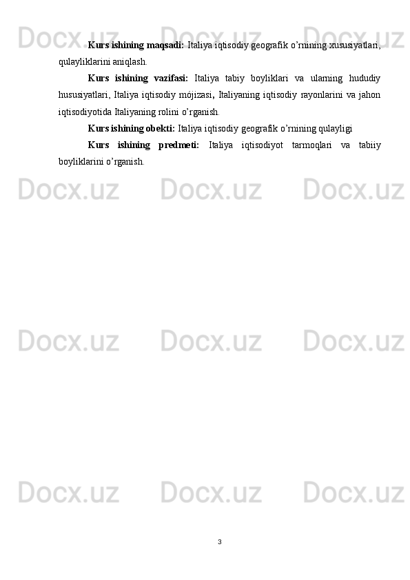Kurs ishining maqsadi:  Italiya iqtisodiy geografik o’rnining xususiyatlari,
qulayliklarini aniqlash.
Kurs   ishining   vazifasi:   Italiya   tabiy   boyliklari   va   ularning   hududiy
hususiyatlari,   Italiya   iqtisodiy   mójizasi ,   Italiyaning   iqtisodiy   rayonlarini   va   jahon
iqtisodiyotida Italiyaning rolini o’rganish.  
Kurs ishining obekti:  Italiya iqtisodiy geografik o’rnining qulayligi
Kurs   ishining   predmeti:   Italiya   iqtisodiyot   tarmoqlari   va   tabiiy
boyliklarini o’rganish.
3 
