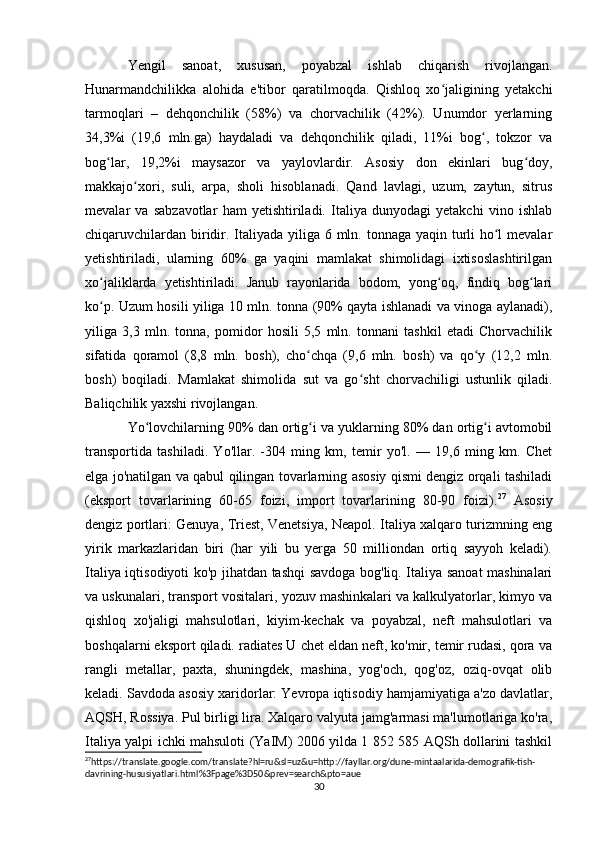 Yengil   sanoat,   xususan,   poyabzal   ishlab   chiqarish   rivojlangan.
Hunarmandchilikka   alohida   e'tibor   qaratilmoqda.   Qishloq   xo jaligining   yetakchiʻ
tarmoqlari   –   dehqonchilik   (58%)   va   chorvachilik   (42%).   Unumdor   yerlarning
34,3%i   (19,6   mln.ga)   haydaladi   va   dehqonchilik   qiladi,   11%i   bog ,   tokzor   va	
ʻ
bog lar,   19,2%i   maysazor   va   yaylovlardir.   Asosiy   don   ekinlari   bug doy,	
ʻ ʻ
makkajo xori,   suli,   arpa,   sholi   hisoblanadi.   Qand   lavlagi,   uzum,   zaytun,   sitrus	
ʻ
mevalar   va   sabzavotlar   ham   yetishtiriladi.   Italiya   dunyodagi   yetakchi   vino   ishlab
chiqaruvchilardan biridir. Italiyada yiliga 6 mln. tonnaga yaqin turli ho l mevalar	
ʻ
yetishtiriladi,   ularning   60%   ga   yaqini   mamlakat   shimolidagi   ixtisoslashtirilgan
xo jaliklarda   yetishtiriladi.   Janub   rayonlarida   bodom,   yong oq,   findiq   bog lari	
ʻ ʻ ʻ
ko p. Uzum hosili yiliga 10 mln. tonna (90% qayta ishlanadi va vinoga aylanadi),
ʻ
yiliga   3,3   mln.   tonna,   pomidor   hosili   5,5   mln.   tonnani   tashkil   etadi   Chorvachilik
sifatida   qoramol   (8,8   mln.   bosh),   cho chqa   (9,6   mln.   bosh)   va   qo y   (12,2   mln.	
ʻ ʻ
bosh)   boqiladi.   Mamlakat   shimolida   sut   va   go sht   chorvachiligi   ustunlik   qiladi.	
ʻ
Baliqchilik yaxshi rivojlangan. 
Yo lovchilarning 90% dan ortig i va yuklarning 80% dan ortig i avtomobil	
ʻ ʻ ʻ
transportida   tashiladi.   Yo'llar.   -304   ming   km,   temir   yo'l.   —   19,6   ming   km.   Chet
elga jo'natilgan va qabul qilingan tovarlarning asosiy qismi dengiz orqali tashiladi
(eksport   tovarlarining   60-65   foizi,   import   tovarlarining   80-90   foizi). 27
  Asosiy
dengiz portlari: Genuya, Triest, Venetsiya, Neapol. Italiya xalqaro turizmning eng
yirik   markazlaridan   biri   (har   yili   bu   yerga   50   milliondan   ortiq   sayyoh   keladi).
Italiya iqtisodiyoti ko'p jihatdan tashqi savdoga bog'liq. Italiya sanoat mashinalari
va uskunalari, transport vositalari, yozuv mashinkalari va kalkulyatorlar, kimyo va
qishloq   xo'jaligi   mahsulotlari,   kiyim-kechak   va   poyabzal,   neft   mahsulotlari   va
boshqalarni eksport qiladi. radiates U chet eldan neft, ko'mir, temir rudasi, qora va
rangli   metallar,   paxta,   shuningdek,   mashina,   yog'och,   qog'oz,   oziq-ovqat   olib
keladi. Savdoda asosiy xaridorlar: Yevropa iqtisodiy hamjamiyatiga a'zo davlatlar,
AQSH, Rossiya. Pul birligi lira. Xalqaro valyuta jamg'armasi ma'lumotlariga ko'ra,
Italiya yalpi ichki mahsuloti (YaIM) 2006 yilda 1 852 585 AQSh dollarini tashkil
27
https://translate.google.com/translate?hl=ru&sl=uz&u=http://fayllar.org/dune-mintaalarida-demografik-tish-
davrining-hususiyatlari.html%3Fpage%3D50&prev=search&pto=aue 
30 