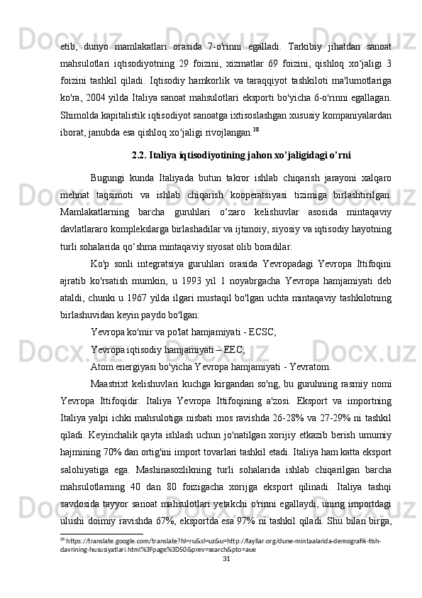 etib,   dunyo   mamlakatlari   orasida   7-o'rinni   egalladi.   Tarkibiy   jihatdan   sanoat
mahsulotlari   iqtisodiyotning   29   foizini,   xizmatlar   69   foizini,   qishloq   xo jaligi   3ʻ
foizini   tashkil   qiladi.   Iqtisodiy   hamkorlik   va   taraqqiyot   tashkiloti   ma'lumotlariga
ko'ra, 2004 yilda Italiya sanoat  mahsulotlari eksporti bo'yicha 6-o'rinni egallagan.
Shimolda kapitalistik iqtisodiyot sanoatga ixtisoslashgan xususiy kompaniyalardan
iborat, janubda esa qishloq xo jaligi rivojlangan.	
ʻ 28
2.2. Italiya iqtisodiyotining jahon xo’jaligidagi o’rni
Bugungi   kunda   Italiyada   butun   takror   ishlab   chiqarish   jarayoni   xalqaro
mehnat   taqsimoti   va   ishlab   chiqarish   kooperatsiyasi   tizimiga   birlashtirilgan.
Mamlakatlarning   barcha   guruhlari   o‘zaro   kelishuvlar   asosida   mintaqaviy
davlatlararo komplekslarga birlashadilar va ijtimoiy, siyosiy va iqtisodiy hayotning
turli sohalarida qo‘shma mintaqaviy siyosat olib boradilar.
Ko'p   sonli   integratsiya   guruhlari   orasida   Yevropadagi   Yevropa   Ittifoqini
ajratib   ko'rsatish   mumkin,   u   1993   yil   1   noyabrgacha   Yevropa   hamjamiyati   deb
ataldi, chunki u 1967 yilda ilgari mustaqil  bo'lgan uchta mintaqaviy tashkilotning
birlashuvidan keyin paydo bo'lgan:
Yevropa ko'mir va po'lat hamjamiyati - ECSC;
Yevropa iqtisodiy hamjamiyati – EEC;
Atom energiyasi bo'yicha Yevropa hamjamiyati - Yevratom.
Maastrixt kelishuvlari kuchga kirgandan so'ng, bu guruhning rasmiy nomi
Yevropa   Ittifoqidir.   Italiya   Yevropa   Ittifoqining   a'zosi.   Eksport   va   importning
Italiya yalpi ichki mahsulotiga nisbati mos ravishda 26-28% va 27-29% ni tashkil
qiladi. Keyinchalik qayta ishlash  uchun jo'natilgan xorijiy etkazib berish umumiy
hajmining 70% dan ortig'ini import tovarlari tashkil etadi. Italiya ham katta eksport
salohiyatiga   ega.   Mashinasozlikning   turli   sohalarida   ishlab   chiqarilgan   barcha
mahsulotlarning   40   dan   80   foizigacha   xorijga   eksport   qilinadi.   Italiya   tashqi
savdosida  tayyor  sanoat  mahsulotlari  yetakchi  o'rinni  egallaydi,  uning importdagi
ulushi doimiy ravishda 67%, eksportda esa 97% ni tashkil qiladi. Shu bilan birga,
28
 https://translate.google.com/translate?hl=ru&sl=uz&u=http://fayllar.org/dune-mintaalarida-demografik-tish-
davrining-hususiyatlari.html%3Fpage%3D50&prev=search&pto=aue
31 
