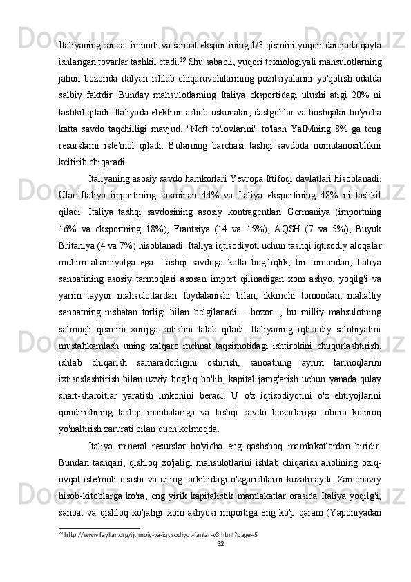 Italiyaning sanoat importi va sanoat eksportining 1/3 qismini yuqori darajada qayta
ishlangan tovarlar tashkil etadi. 29
 Shu sababli, yuqori texnologiyali mahsulotlarning
jahon   bozorida   italyan   ishlab   chiqaruvchilarining   pozitsiyalarini   yo'qotish   odatda
salbiy   faktdir.   Bunday   mahsulotlarning   Italiya   eksportidagi   ulushi   atigi   20%   ni
tashkil qiladi. Italiyada elektron asbob-uskunalar, dastgohlar va boshqalar bo'yicha
katta   savdo   taqchilligi   mavjud.   "Neft   to'lovlarini"   to'lash   YaIMning   8%   ga   teng
resurslarni   iste'mol   qiladi.   Bularning   barchasi   tashqi   savdoda   nomutanosiblikni
keltirib chiqaradi.
Italiyaning asosiy savdo hamkorlari Yevropa Ittifoqi davlatlari hisoblanadi.
Ular   Italiya   importining   taxminan   44%   va   Italiya   eksportining   48%   ni   tashkil
qiladi.   Italiya   tashqi   savdosining   asosiy   kontragentlari   Germaniya   (importning
16%   va   eksportning   18%),   Frantsiya   (14   va   15%),   AQSH   (7   va   5%),   Buyuk
Britaniya (4 va 7%) hisoblanadi. Italiya iqtisodiyoti uchun tashqi iqtisodiy aloqalar
muhim   ahamiyatga   ega.   Tashqi   savdoga   katta   bog'liqlik,   bir   tomondan,   Italiya
sanoatining   asosiy   tarmoqlari   asosan   import   qilinadigan   xom   ashyo,   yoqilg'i   va
yarim   tayyor   mahsulotlardan   foydalanishi   bilan,   ikkinchi   tomondan,   mahalliy
sanoatning   nisbatan   torligi   bilan   belgilanadi.   .   bozor.   ,   bu   milliy   mahsulotning
salmoqli   qismini   xorijga   sotishni   talab   qiladi.   Italiyaning   iqtisodiy   salohiyatini
mustahkamlash   uning   xalqaro   mehnat   taqsimotidagi   ishtirokini   chuqurlashtirish,
ishlab   chiqarish   samaradorligini   oshirish,   sanoatning   ayrim   tarmoqlarini
ixtisoslashtirish   bilan   uzviy   bog'liq   bo'lib,   kapital   jamg'arish   uchun   yanada   qulay
shart-sharoitlar   yaratish   imkonini   beradi.   U   o'z   iqtisodiyotini   o'z   ehtiyojlarini
qondirishning   tashqi   manbalariga   va   tashqi   savdo   bozorlariga   tobora   ko'proq
yo'naltirish zarurati bilan duch kelmoqda.
Italiya   mineral   resurslar   bo'yicha   eng   qashshoq   mamlakatlardan   biridir.
Bundan   tashqari,   qishloq   xo'jaligi   mahsulotlarini   ishlab   chiqarish   aholining   oziq-
ovqat  iste'moli  o'sishi   va  uning tarkibidagi  o'zgarishlarni   kuzatmaydi.  Zamonaviy
hisob-kitoblarga   ko'ra,   eng   yirik   kapitalistik   mamlakatlar   orasida   Italiya   yoqilg'i,
sanoat   va   qishloq   xo'jaligi   xom   ashyosi   importiga   eng   ko'p   qaram   (Yaponiyadan
29
 http://www.fayllar.org/ijtimoiy-va-iqtisodiyot-fanlar-v3.html?page=5
32 