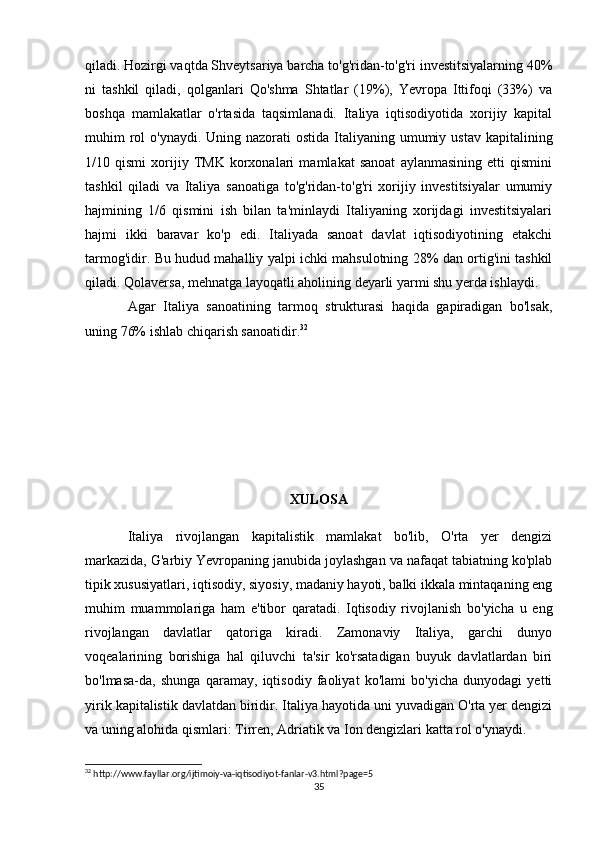 qiladi. Hozirgi vaqtda Shveytsariya barcha to'g'ridan-to'g'ri investitsiyalarning 40%
ni   tashkil   qiladi,   qolganlari   Qo'shma   Shtatlar   (19%),   Yevropa   Ittifoqi   (33%)   va
boshqa   mamlakatlar   o'rtasida   taqsimlanadi.   Italiya   iqtisodiyotida   xorijiy   kapital
muhim  rol  o'ynaydi. Uning nazorati  ostida  Italiyaning umumiy ustav  kapitalining
1/10   qismi   xorijiy   TMK   korxonalari   mamlakat   sanoat   aylanmasining   etti   qismini
tashkil   qiladi   va   Italiya   sanoatiga   to'g'ridan-to'g'ri   xorijiy   investitsiyalar   umumiy
hajmining   1/6   qismini   ish   bilan   ta'minlaydi   Italiyaning   xorijdagi   investitsiyalari
hajmi   ikki   baravar   ko'p   edi.   Italiyada   sanoat   davlat   iqtisodiyotining   etakchi
tarmog'idir. Bu hudud mahalliy yalpi ichki mahsulotning 28% dan ortig'ini tashkil
qiladi. Qolaversa, mehnatga layoqatli aholining deyarli yarmi shu yerda ishlaydi.
Agar   Italiya   sanoatining   tarmoq   strukturasi   haqida   gapiradigan   bo'lsak,
uning 76% ishlab chiqarish sanoatidir. 32
XULOSA
Italiya   rivojlangan   kapitalistik   mamlakat   bo'lib,   O'rta   yer   dengizi
markazida, G'arbiy Yevropaning janubida joylashgan va nafaqat tabiatning ko'plab
tipik xususiyatlari, iqtisodiy, siyosiy, madaniy hayoti, balki ikkala mintaqaning eng
muhim   muammolariga   ham   e'tibor   qaratadi.   Iqtisodiy   rivojlanish   bo'yicha   u   eng
rivojlangan   davlatlar   qatoriga   kiradi.   Zamonaviy   Italiya,   garchi   dunyo
voqealarining   borishiga   hal   qiluvchi   ta'sir   ko'rsatadigan   buyuk   davlatlardan   biri
bo'lmasa-da,   shunga   qaramay,   iqtisodiy   faoliyat   ko'lami   bo'yicha   dunyodagi   yetti
yirik kapitalistik davlatdan biridir. Italiya hayotida uni yuvadigan O'rta yer dengizi
va uning alohida qismlari: Tirren, Adriatik va Ion dengizlari katta rol o'ynaydi.
32
 http://www.fayllar.org/ijtimoiy-va-iqtisodiyot-fanlar-v3.html?page=5
35 