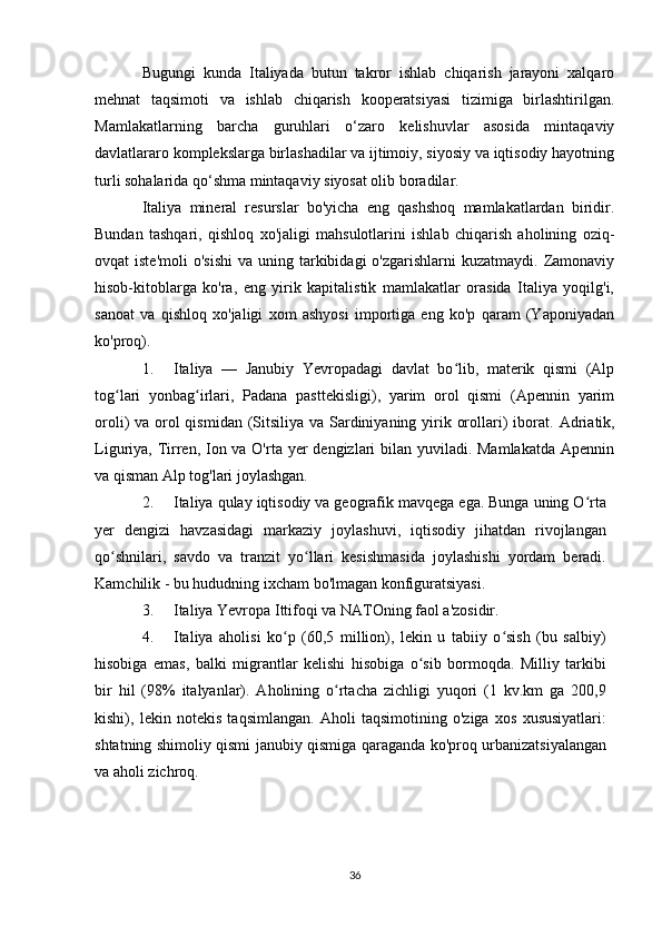 Bugungi   kunda   Italiyada   butun   takror   ishlab   chiqarish   jarayoni   xalqaro
mehnat   taqsimoti   va   ishlab   chiqarish   kooperatsiyasi   tizimiga   birlashtirilgan.
Mamlakatlarning   barcha   guruhlari   o‘zaro   kelishuvlar   asosida   mintaqaviy
davlatlararo komplekslarga birlashadilar va ijtimoiy, siyosiy va iqtisodiy hayotning
turli sohalarida qo‘shma mintaqaviy siyosat olib boradilar.
Italiya   mineral   resurslar   bo'yicha   eng   qashshoq   mamlakatlardan   biridir.
Bundan   tashqari,   qishloq   xo'jaligi   mahsulotlarini   ishlab   chiqarish   aholining   oziq-
ovqat  iste'moli  o'sishi   va  uning tarkibidagi  o'zgarishlarni   kuzatmaydi.  Zamonaviy
hisob-kitoblarga   ko'ra,   eng   yirik   kapitalistik   mamlakatlar   orasida   Italiya   yoqilg'i,
sanoat   va   qishloq   xo'jaligi   xom   ashyosi   importiga   eng   ko'p   qaram   (Yaponiyadan
ko'proq).
1. Italiya   —   Janubiy   Yevropadagi   davlat   bo lib,   materik   qismi   (Alpʻ
tog lari   yonbag irlari,   Padana   pasttekisligi),   yarim   orol   qismi   (Apennin   yarim	
ʻ ʻ
oroli) va orol  qismidan (Sitsiliya va Sardiniyaning yirik orollari)  iborat.   Adriatik,
Liguriya, Tirren, Ion va O'rta yer dengizlari bilan yuviladi. Mamlakatda  Apennin
va qisman Alp tog'lari joylashgan.
2. Italiya qulay iqtisodiy va geografik mavqega ega. Bunga uning O rta	
ʻ
yer   dengizi   havzasidagi   markaziy   joylashuvi,   iqtisodiy   jihatdan   rivojlangan
qo shnilari,   savdo   va   tranzit   yo llari   kesishmasida   joylashishi   yordam   beradi.	
ʻ ʻ
Kamchilik - bu hududning ixcham bo'lmagan konfiguratsiyasi.
3. Italiya Yevropa Ittifoqi va NATOning faol a'zosidir.
4. Italiya   aholisi   ko p   (60,5   million),   lekin   u   tabiiy   o sish   (bu   salbiy)	
ʻ ʻ
hisobiga   emas,   balki   migrantlar   kelishi   hisobiga   o sib   bormoqda.   Milliy   tarkibi	
ʻ
bir   hil   (98%   italyanlar).   Aholining   o rtacha   zichligi   yuqori   (1   kv.km   ga   200,9	
ʻ
kishi),   lekin   notekis   taqsimlangan.   Aholi   taqsimotining   o'ziga   xos   xususiyatlari:
shtatning shimoliy qismi janubiy qismiga qaraganda ko'proq urbanizatsiyalangan
va aholi zichroq.
36 