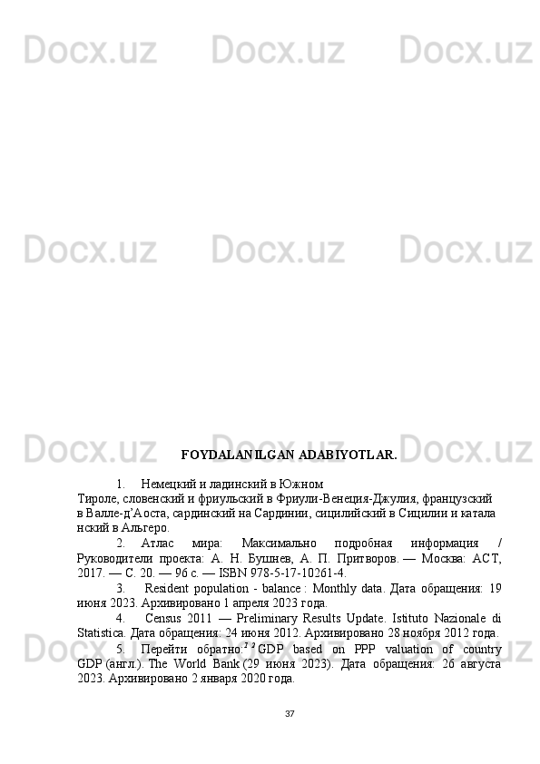FOYDALANILGAN ADABIYOTLAR.
1. Немецкий   и   ладинский   в   Южном
Тироле ,   словенский   и   фриульский   в   Фриули-Венеция-Джулия ,   французский  
в   Валле-д’Аоста ,   сардинский   на   Сардинии ,   сицилийский   в   Сицилии   и   катала
нский   в   Альгеро .
2. Атлас   мира:   Максимально   подробная   информация   /
Руководители   проекта:   А.   Н.   Бушнев,   А.   П.   Притворов.   —   Москва:   АСТ,
2017.   — С.   20.   — 96   с.   — ISBN 978-5-17-10261-4.
3.   Resident   population   -   balance   :   Monthly   data .   Дата   обращения:   19
июня 2023.   Архивировано   1 апреля 2023 года.
4.   Census   2011   —   Preliminary   Results   Update .   Istituto   Nazionale   di
Statistica.  Дата обращения: 24 июня 2012.   Архивировано   28 ноября 2012 года.
5. Перейти   обратно : 1
  2
  GDP   based   on   PPP   valuation   of   country
GDP   ( англ .).   The   World   Bank   (29   июня   2023).   Дата   обращения:   26   августа
2023.   Архивировано   2 января 2020 года.
37 