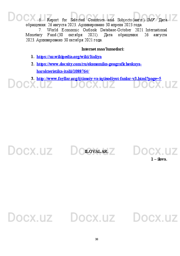 6. Report   for   Selected   Countries   and   Subjects   ( англ .).   IMF .   Дата
обращения: 26 августа 2023.   Архивировано   30 апреля 2023 года.
7. World   Economic   Outlook   Database-October   2021 .   International
Monetary   Fund   (30   октября   2021).   Дата   обращения:   26   августа
2023.   Архивировано   30 октября 2021 года.
Internet maa’lumotlari:
1. https://uz.wikipedia.org/wiki/Italiya   
2. https://www.docsity.com/ru/ekonomiko-geograficheskaya-   
harakteristika-italii/1088764/
3. http://www.fayllar.org/ijtimoiy-va-iqtisodiyot-fanlar-v3.html?page=5   
ILOVALAR.
1 – ilova.
38 