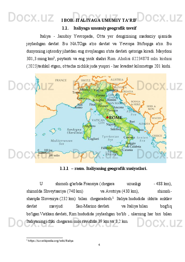 I BOB. ITALIYAGA UMUMIY TA’RIF
1.1. Italiyaga umumiy geografik tavsif
Italiya   -   Janubiy   Yevropada,   O'rta   yer   dengizining   markaziy   qismida
joylashgan   davlat.   Bu   NATOga   a'zo   davlat   va   Yevropa   Ittifoqiga   a'zo.   Bu
dunyoning iqtisodiy jihatdan eng rivojlangan o'nta davlati qatoriga kiradi. Maydoni
301,3 ming km 2
, poytaxti va eng yirik shahri Rim.   Aholisi 62234878 mln. kishini
(2023) tashkil etgan, o'rtacha zichlik juda yuqori - har kvadrat kilometrga 201 kishi.
1.1.1 – rasm. Italiyaning geografik xusiyatlari.
U   shimoli-g'arbda   Fransiya   (chegara   uzunligi   -   488   km),
shimolda   Shveytsariya   ( 740   km)   va   Avstriya   ( 430   km),     shimoli-
sharqda   Sloveniya   ( 232   km)   bilan   chegaradosh. 1
  Italiya   hududida   ikkita   anklav
davlat   mavjud:   San-Marino   davlati   va   Italiya   bilan   bog'liq
bo'lgan   Vatikan   davlati,   Rim   hududida   joylashgan   bo'lib   ,   ularning   har   biri   bilan
Italiyaning ichki chegarasi mos ravishda   39   km va   3,2   km.
1
 https://uz.wikipedia.org/wiki/Italiya
4 