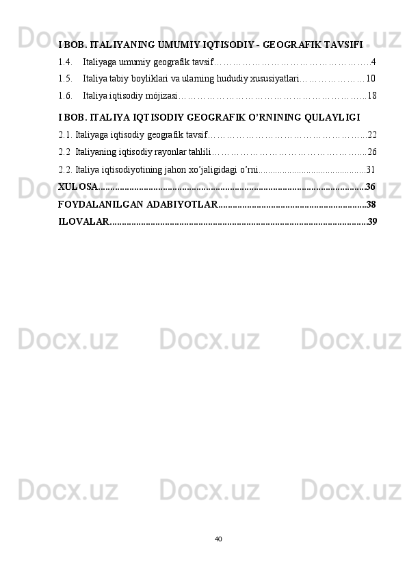 I BOB. ITALIYA NING  UMUMIY  IQTISODIY -   GEOGRAFIK TAVSIFI 
1.4. Italiyaga umumiy geografik tavsi f…………………………………………..4
1.5. Italiya tabiy boyliklari va ularning hududiy xususiyatlari…………………10
1.6. Italiya iqtisodiy mójizasi…………………………………………………...18
I BOB. ITALIYA IQTISODIY GEOGRAFIK O’RNI NING QULAYLIGI
2.1. Italiyaga iqtisodiy geografik tavsif…………………………………………...22
2.2  Italiyaning iqtisodiy rayonlar tahlili………………………………….……....26
2.2. Italiya iqtisodiyotining jahon xo’jaligidagi o’rni.............................................31
XULOSA................................................................................................................36
FOYDALANILGAN ADABIYOTLAR..............................................................38
ILOVALAR............................................................................................................39
40 