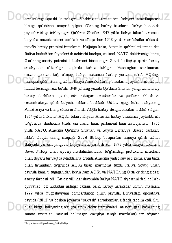 harakatlarga   qarshi   kurashgan.   Vashington   tomonidan   Italiyani   amerikaparast
blokga   qo shishni   maqsad   qilgan.   O'zining   harbiy   bazalarini   Italiya   hududidaʻ
joylashtirishga   intilayotgan   Qo'shma   Shtatlar   1947   yilda   Italiya   bilan   bu   masala
bo'yicha   muzokaralarni   boshladi   va   allaqachon   1948   yilda   mamlakatlar   o'rtasida
maxfiy harbiy protokol  imzolandi. Hujjatga ko'ra, Amerika qo'shinlari  tomonidan
Italiya hududidan foydalanish uchinchi kuchga, ehtimol, NATO doktrinasiga ko'ra,
G'arbning   asosiy   potentsial   dushmani   hisoblangan   Sovet   Ittifoqiga   qarshi   harbiy
amaliyotlar   o'tkazilgan   taqdirda   ko'zda   tutilgan.   Vashington   shartnomasi
imzolanganidan   ko'p   o'tmay,   Italiya   hukumati   harbiy   yordam   so'rab   AQShga
murojaat qildi. Buning uchun Italiya Amerika harbiy bazalarini joylashtirish uchun
hudud berishga rozi bo'ldi. 1949 yilning yozida Qo'shma Shtatlar yangi zamonaviy
harbiy   ob'ektlarni   qurish,   eski   eskirgan   aerodromlar   va   portlarni   tiklash   va
rekonstruksiya   qilish   bo'yicha   ishlarni   boshladi.   Ushbu   rejaga   ko'ra,   Italiyaning
Pantelleriya va Lampeduza orollarida AQSh harbiy-dengiz bazalari tashkil etilgan.
1954-yilda hukumat AQSH bilan Italiyada Amerika harbiy bazalarini joylashtirish
to g risida   shartnoma   tuzdi,   uni   nashr   ham,   parlament   ham   tasdiqlamadi.   1956	
ʻ ʻ
yilda   NATO,   Amerika   Qo'shma   Shtatlari   va   Buyuk   Britaniya   Gladio   dasturini
ishlab   chiqdi,   uning   maqsadi   Sovet   Ittifoqi   bosqinidan   himoya   qilish   uchun
Italiyada   yer   osti   jangovar   hujayralarni   yaratish   edi.   1972   yilda   Italiya   hukumati
Sovet   Ittifoqi   bilan   siyosiy   maslahatlashuvlar   to'g'risidagi   protokolni   imzolash
bilan deyarli bir vaqtda Maddalena orolida Amerika yadro suv osti kemalarini baza
bilan   ta'minlash   to'g'risida   AQSh   bilan   shartnoma   tuzdi.   Italiya   Sovuq   urush
davrida ham, u tugaganidan keyin ham AQSh va NATOning O'rta er dengizidagi
asosiy forposti edi. 4
 Bu o'n yilliklar davomida Italiya NATO siyosatini faol qo'llab-
quvvatlab,   o'z   hududini   nafaqat   bazani,   balki   harbiy   harakatlar   uchun,   masalan,
1999   yilda   Yugoslaviyani   bombardimon   qilish   paytida,   Liviyadagi   operatsiya
paytida (2012) va boshqa joylarda "sakrash" aerodromlari sifatida taqdim etdi. Shu
bilan  birga,  Italiyaning   o'zi   (na   atom   elektr   stantsiyalari,   na  neft,  gaz,   ko'mirning
sanoat   zaxiralari   mavjud   bo'lmagan   energiya   tanqis   mamlakat)   tez   o'zgarib
4
 https://uz.wikipedia.org/wiki/Italiya
7 