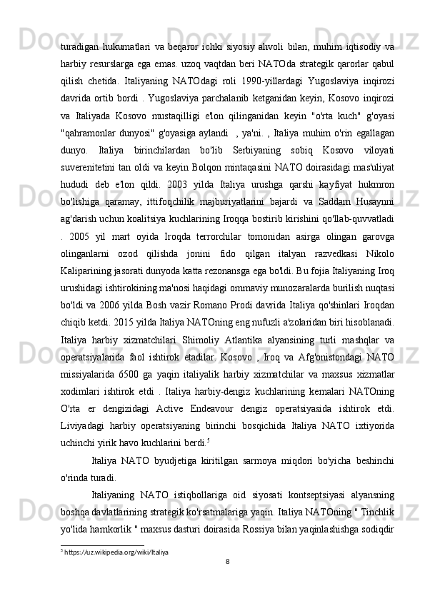 turadigan   hukumatlari   va   beqaror   ichki   siyosiy   ahvoli   bilan,   muhim   iqtisodiy   va
harbiy  resurslarga  ega emas.   uzoq vaqtdan  beri  NATOda  strategik qarorlar   qabul
qilish   chetida.   Italiyaning   NATOdagi   roli   1990-yillardagi   Yugoslaviya   inqirozi
davrida   ortib   bordi   .   Yugoslaviya   parchalanib   ketganidan   keyin,   Kosovo   inqirozi
va   Italiyada   Kosovo   mustaqilligi   e'lon   qilinganidan   keyin   "o'rta   kuch"   g'oyasi
"qahramonlar   dunyosi"   g'oyasiga   aylandi     ,   ya'ni.   ,   Italiya   muhim   o'rin   egallagan
dunyo.   Italiya   birinchilardan   bo'lib   Serbiyaning   sobiq   Kosovo   viloyati
suverenitetini tan oldi va keyin Bolqon mintaqasini  NATO doirasidagi  mas'uliyat
hududi   deb   e'lon   qildi.   2003   yilda   Italiya   urushga   qarshi   kayfiyat   hukmron
bo'lishiga   qaramay,   ittifoqchilik   majburiyatlarini   bajardi   va   Saddam   Husaynni
ag'darish uchun koalitsiya kuchlarining Iroqqa bostirib kirishini qo'llab-quvvatladi
.   2005   yil   mart   oyida   Iroqda   terrorchilar   tomonidan   asirga   olingan   garovga
olinganlarni   ozod   qilishda   jonini   fido   qilgan   italyan   razvedkasi   Nikolo
Kaliparining jasorati dunyoda katta rezonansga ega bo'ldi. Bu fojia Italiyaning Iroq
urushidagi ishtirokining ma'nosi haqidagi ommaviy munozaralarda burilish nuqtasi
bo'ldi va 2006 yilda Bosh vazir Romano Prodi davrida Italiya qo'shinlari  Iroqdan
chiqib ketdi. 2015 yilda Italiya NATOning eng nufuzli a'zolaridan biri hisoblanadi.
Italiya   harbiy   xizmatchilari   Shimoliy   Atlantika   alyansining   turli   mashqlar   va
operatsiyalarida   faol   ishtirok   etadilar.   Kosovo   ,   Iroq   va   Afg'onistondagi   NATO
missiyalarida   6500   ga   yaqin   italiyalik   harbiy   xizmatchilar   va   maxsus   xizmatlar
xodimlari   ishtirok   etdi   .   Italiya   harbiy-dengiz   kuchlarining   kemalari   NATOning
O'rta   er   dengizidagi   Active   Endeavour   dengiz   operatsiyasida   ishtirok   etdi.
Liviyadagi   harbiy   operatsiyaning   birinchi   bosqichida   Italiya   NATO   ixtiyorida
uchinchi yirik havo kuchlarini berdi. 5
 
Italiya   NATO   byudjetiga   kiritilgan   sarmoya   miqdori   bo'yicha   beshinchi
o'rinda turadi.  
Italiyaning   NATO   istiqbollariga   oid   siyosati   kontseptsiyasi   alyansning
boshqa davlatlarining strategik ko'rsatmalariga yaqin. Italiya NATOning " Tinchlik
yo'lida hamkorlik " maxsus dasturi doirasida Rossiya bilan yaqinlashishga sodiqdir
5
 https://uz.wikipedia.org/wiki/Italiya
8 