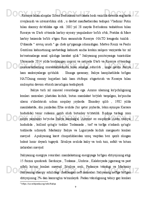 . Rossiya bilan aloqalar Silvio Berluskoni to'rt karra bosh vazirlik davrida eng katta
rivojlanish  va  intensivlikni   oldi   , u  davlat   manfaatlaridan  tashqari  Vladimir  Putin
bilan   shaxsiy   do'stlikka   ega   edi.   2002   yil   28   mayda   Berluskoni   tashabbusi   bilan
Rossiya va G'arb o'rtasida harbiy-siyosiy yaqinlashuv bo'lib o'tdi; Pratika di Mare
harbiy   bazasida   bo'lib   o'tgan   Rim   sammitida   Rossiya   -NATO   kengashi   tuzildi   .
O'shanda " sovuq urush " ga chek qo'yganiga ishonishgan. Matteo Renzi va Paolo
Gentiloni kabinetining navbatdagi  kabineti  ancha keskin xalqaro vaziyatda bir  xil
ko'rsatmalarga   amal   qilishga   harakat   qildi. 6
  Italiyaning   pozitsiyasiga   tuzatishlar
Ukrainada 2014 yilda boshlangan inqiroz va natijada G'arb va Rossiya o'rtasidagi
munosabatlarning   murakkablashishi   bilan   amalga   oshirildi   ,   unga   qarshi   Italiya
ham   sanksiyalarga   qo'shildi     .   Shunga   qaramay,   Italiya   hamjihatlikda   bo'lgan
NATOning   rasmiy   hujjatlari   hali   ham   ittifoqni   o'zgartirish   va   Rossiya   bilan
muloqotni davom ettirish zarurligini tasdiqlaydi.
Italiya   turli   xil   mineral   resurslarga   ega.   Ammo   ularning   ko'pchiligining
konlari   zaxiralari   jihatidan   kichik,   butun   mamlakat   bo'ylab   tarqalgan,   ko'pincha
ularni   o'zlashtirish   uchun   noqulay   joylarda.   Shunday   qilib   ,   1982   yilda
mamlakatda, shu jumladan Elba orolida (bir qator joylarda, lekin ayniqsa Karrara
hududida)   temir   rudasini   qazib   olish   butunlay   to'xtatildi.   Boshqa   turdagi   xom
ashyo   zaxiralari   bo'yicha   Italiya   kambag'al.   Antrasit   oz   miqdorda   Aosta   vodiysi
hududida   ,   kolloid   qo'ng'ir   toshlar   Toskanada   ,   torf   va   torfga   o'xshash   qo'ng'ir
toshlarda   uchraydi.   Markaziy   Italiya   va   Liguriyada   kichik   marganets   konlari
mavjud   .   Apuliyaning   karst   chuqurliklaridan   uzoq   vaqtdan   beri   qazib   olingan
boksit   hozir   deyarli   tugaydi.   Sitsiliya   orolida   kaliy   va   tosh   tuzi,   asfalt   va   bitum
zahiralari mavjud.
Italiyaning energiya resurslari mamlakatning energiyaga bo'lgan ehtiyojining atigi
15 foizini qondiradi. Sardiniya , Toskana , Umbria , Kalabriyada jigarrang va past
sifatli   ko'mir   konlari   mavjud.   Sitsiliya   oroli,   Padaniya   tekisligi   va   Markaziy
Italiyaning sharqiy sohilidagi cheklangan neft zaxiralari Italiyaning neftga bo'lgan
ehtiyojining 2% dan kamrog'ini ta'minlaydi. Padan tekisligining tabiiy gaz konlari
6
 https://uz.wikipedia.org/wiki/Italiya
9 