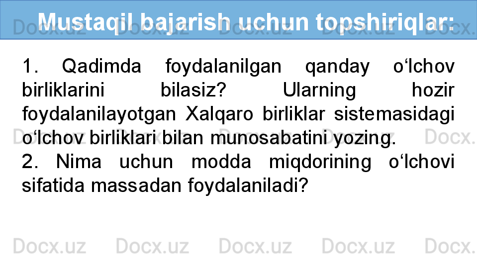    Mustaqil bajarish uchun topshiriqlar:
1.  Qadimda  foydalanilgan  qanday  o‘lchov 
birliklarini  bilasiz?  Ularning  hozir 
foydalanilayotgan  Xalqaro  birliklar  sistemasidagi 
o‘lchov birliklari bilan munosabatini yozing.
2.  Nima  uchun  modda  miqdorining  o‘lchovi 
sifatida massadan foydalaniladi?  