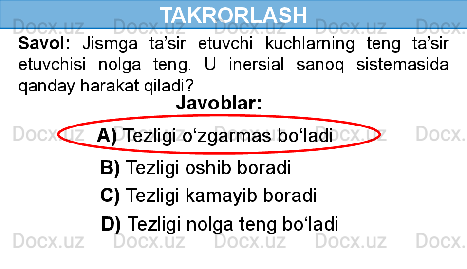 TAKRORLASH
Savol:  Jismga  ta’sir  etuvchi  kuchlarning  teng  ta’sir 
etuvchisi  nolga  teng.  U  inersial  sanoq  sistemasida 
qanday harakat qiladi?
Javoblar:
A)  Tezligi o‘zgarmas bo‘ladi
B)  Tezligi oshib boradi
C)  Tezligi kamayib boradi
D)  Tezligi nolga teng bo‘ladi 