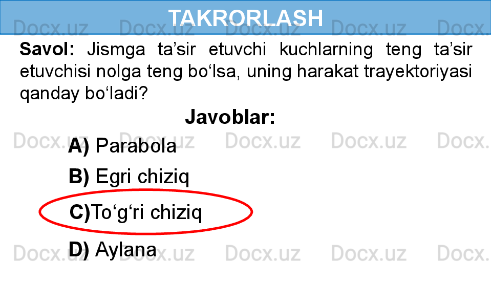 TAKRORLASH
Savol:  Jismga  ta’sir  etuvchi  kuchlarning  teng  ta’sir 
etuvchisi nolga teng bo‘lsa, uning harakat trayektoriyasi 
qanday bo‘ladi?
Javoblar:
A)  Parabola
B)  Egri chiziq
C) To‘g‘ri chiziq
D)  Aylana 