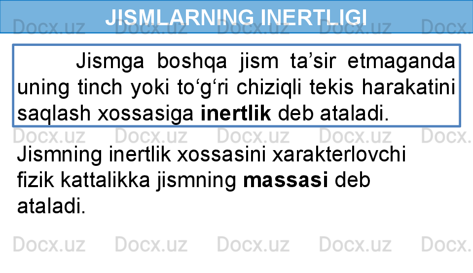 JISMLARNING INERTLIGI
          Jismga  boshqa  jism  ta’sir  etmaganda 
uning  tinch  yoki  to‘g‘ri  chiziqli  tekis  harakatini 
saqlash xossasiga  inertlik  deb ataladi.
Jismning inertlik xossasini xarakterlovchi 
fizik kattalikka jismning  massasi  deb 
ataladi. 