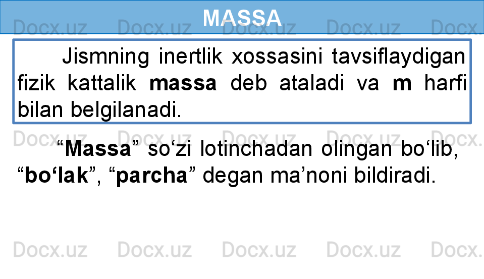 MASSA
          Jismning  inertlik  xossasini  tavsiflaydigan 
fizik  kattalik  massa   deb  ataladi  va  m   harfi 
bilan belgilanadi.
          “ Massa ”  so‘zi  lotinchadan  olingan  bo‘lib,   
“ bo‘lak ”, “ parcha ” degan ma’noni bildiradi. 