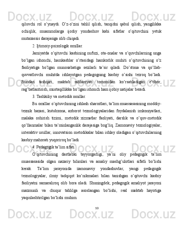 qiluvchi   rol   o’ynaydi.   O’z-o’zini   tahlil   qilish,   tanqidni   qabul   qilish,   yangilikka
ochiqlik,   muammolarga   ijodiy   yondashuv   kabi   sifatlar   o’qituvchini   yetuk
mutaxassis darajasiga olib chiqadi.
2. Ijtimoiy-psixologik omillar.
Jamiyatda   o’qituvchi   kasbining   nufuzi,   ota-onalar   va   o’quvchilarning   unga
bo’lgan   ishonchi,   hamkasblar   o’rtasidagi   hamkorlik   muhiti   o’qituvchining   o’z
faoliyatiga   bo’lgan   munosabatiga   sezilarli   ta’sir   qiladi.   Do’stona   va   qo’llab-
quvvatlovchi   muhitda   ishlayotgan   pedagogning   kasbiy   o’sishi   tezroq   bo’ladi.
Bundan   tashqari,   maktab   rahbariyati   tomonidan   ko’rsatiladigan   e’tibor,
rag’batlantirish, mustaqillikka bo’lgan ishonch ham ijobiy natijalar beradi.
3. Tashkiliy va metodik omillar.
Bu omillar o’qituvchining ishlash sharoitlari, ta’lim muassasasining moddiy-
texnik   bazasi,   kutubxona,   axborot   texnologiyalaridan   foydalanish   imkoniyatlari,
malaka   oshirish   tizimi,   metodik   xizmatlar   faoliyati,   darslik   va   o’quv-metodik
qo’llanmalar   bilan   ta’minlanganlik   darajasiga   bog’liq.   Zamonaviy   texnologiyalar,
interaktiv usullar, innovatsion metodikalar bilan ishlay oladigan o’qituvchilarning
kasbiy mahorati yuqoriroq bo’ladi
4. Pedagogik ta’lim sifati.
O’qituvchining   dastlabki   tayyorgarligi,   ya’ni   oliy   pedagogik   ta’lim
muassasasida   olgan   nazariy   bilimlari   va   amaliy   mashg’ulotlari   sifatli   bo’lishi
kerak.   Ta’lim   jarayonida   zamonaviy   yondashuvlar,   yangi   pedagogik
texnologiyalar,   ilmiy   tadqiqot   ko’nikmalari   bilan   tanishgan   o’qituvchi   kasbiy
faoliyatni   samaraliroq   olib   bora   oladi.   Shuningdek,   pedagogik   amaliyot   jarayoni
mazmunli   va   chuqur   tahlilga   asoslangan   bo’lishi,   real   maktab   hayotiga
yaqinlashtirilgan bo’lishi muhim.
10 