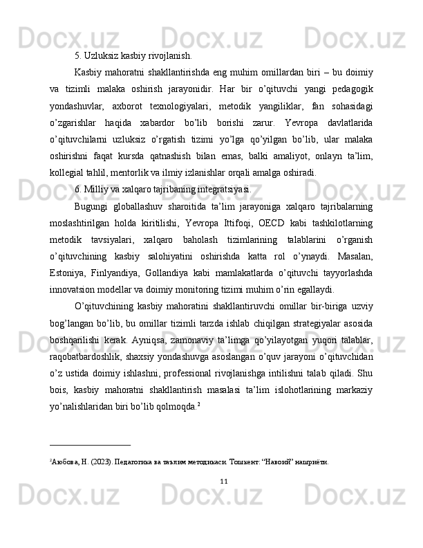 5. Uzluksiz kasbiy rivojlanish.
Kasbiy   mahoratni   shakllantirishda   eng   muhim   omillardan   biri   –   bu   doimiy
va   tizimli   malaka   oshirish   jarayonidir.   Har   bir   o’qituvchi   yangi   pedagogik
yondashuvlar,   axborot   texnologiyalari,   metodik   yangiliklar,   fan   sohasidagi
o’zgarishlar   haqida   xabardor   bo’lib   borishi   zarur.   Yevropa   davlatlarida
o’qituvchilarni   uzluksiz   o’rgatish   tizimi   yo’lga   qo’yilgan   bo’lib,   ular   malaka
oshirishni   faqat   kursda   qatnashish   bilan   emas,   balki   amaliyot,   onlayn   ta’lim,
kollegial tahlil, mentorlik va ilmiy izlanishlar orqali amalga oshiradi.
6. Milliy va xalqaro tajribaning integratsiyasi.
Bugungi   globallashuv   sharoitida   ta’lim   jarayoniga   xalqaro   tajribalarning
moslashtirilgan   holda   kiritilishi,   Yevropa   Ittifoqi,   OECD   kabi   tashkilotlarning
metodik   tavsiyalari,   xalqaro   baholash   tizimlarining   talablarini   o’rganish
o’qituvchining   kasbiy   salohiyatini   oshirishda   katta   rol   o’ynaydi.   Masalan,
Estoniya,   Finlyandiya,   Gollandiya   kabi   mamlakatlarda   o’qituvchi   tayyorlashda
innovatsion modellar va doimiy monitoring tizimi muhim o’rin egallaydi.
O’qituvchining   kasbiy   mahoratini   shakllantiruvchi   omillar   bir-biriga   uzviy
bog’langan   bo’lib,   bu   omillar   tizimli   tarzda   ishlab   chiqilgan   strategiyalar   asosida
boshqarilishi   kerak.   Ayniqsa,   zamonaviy   ta’limga   qo’yilayotgan   yuqori   talablar,
raqobatbardoshlik,  shaxsiy   yondashuvga  asoslangan  o’quv jarayoni  o’qituvchidan
o’z   ustida   doimiy   ishlashni,   professional   rivojlanishga   intilishni   talab   qiladi.   Shu
bois,   kasbiy   mahoratni   shakllantirish   masalasi   ta’lim   islohotlarining   markaziy
yo’nalishlaridan biri bo’lib qolmoqda. 2
2
Аюбова, Н. (2023). Педагогика ва таълим методикаси. Тошкент: “Навоий” нашриёти.
11 