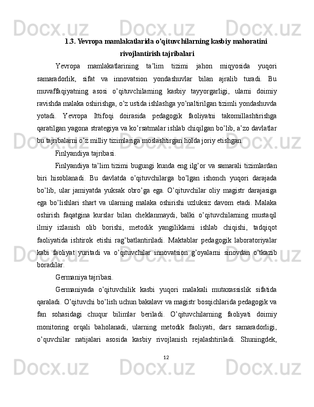 1.3. Yevropa mamlakatlarida o’qituvchilarning kasbiy mahoratini
rivojlantirish tajribalari
Yevropa   mamlakatlarining   ta’lim   tizimi   jahon   miqyosida   yuqori
samaradorlik,   sifat   va   innovatsion   yondashuvlar   bilan   ajralib   turadi.   Bu
muvaffaqiyatning   asosi   o’qituvchilarning   kasbiy   tayyorgarligi,   ularni   doimiy
ravishda malaka oshirishga, o’z ustida ishlashga yo’naltirilgan tizimli yondashuvda
yotadi.   Yevropa   Ittifoqi   doirasida   pedagogik   faoliyatni   takomillashtirishga
qaratilgan yagona strategiya va ko’rsatmalar ishlab chiqilgan bo’lib, a’zo davlatlar
bu tajribalarni o’z milliy tizimlariga moslashtirgan holda joriy etishgan.
Finlyandiya tajribasi.
Finlyandiya ta’lim tizimi bugungi  kunda eng ilg’or  va samarali  tizimlardan
biri   hisoblanadi.   Bu   davlatda   o’qituvchilarga   bo’lgan   ishonch   yuqori   darajada
bo’lib,   ular   jamiyatda   yuksak   obro’ga   ega.   O’qituvchilar   oliy   magistr   darajasiga
ega   bo’lishlari   shart   va   ularning   malaka   oshirishi   uzluksiz   davom   etadi.   Malaka
oshirish   faqatgina   kurslar   bilan   cheklanmaydi,   balki   o’qituvchilarning   mustaqil
ilmiy   izlanish   olib   borishi,   metodik   yangiliklarni   ishlab   chiqishi,   tadqiqot
faoliyatida   ishtirok   etishi   rag’batlantiriladi.   Maktablar   pedagogik   laboratoriyalar
kabi   faoliyat   yuritadi   va   o’qituvchilar   innovatsion   g’oyalarni   sinovdan   o’tkazib
boradilar.
Germaniya tajribasi.
Germaniyada   o’qituvchilik   kasbi   yuqori   malakali   mutaxassislik   sifatida
qaraladi. O’qituvchi bo’lish uchun bakalavr va magistr bosqichlarida pedagogik va
fan   sohasidagi   chuqur   bilimlar   beriladi.   O’qituvchilarning   faoliyati   doimiy
monitoring   orqali   baholanadi,   ularning   metodik   faoliyati,   dars   samaradorligi,
o’quvchilar   natijalari   asosida   kasbiy   rivojlanish   rejalashtiriladi.   Shuningdek,
12 