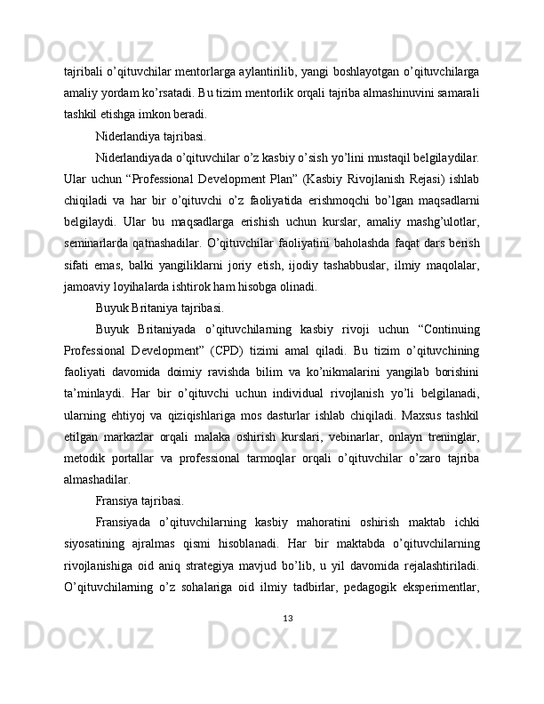 tajribali o’qituvchilar mentorlarga aylantirilib, yangi boshlayotgan o’qituvchilarga
amaliy yordam ko’rsatadi. Bu tizim mentorlik orqali tajriba almashinuvini samarali
tashkil etishga imkon beradi.
Niderlandiya tajribasi.
Niderlandiyada o’qituvchilar o’z kasbiy o’sish yo’lini mustaqil belgilaydilar.
Ular   uchun   “Professional   Development   Plan”   (Kasbiy   Rivojlanish   Rejasi)   ishlab
chiqiladi   va   har   bir   o’qituvchi   o’z   faoliyatida   erishmoqchi   bo’lgan   maqsadlarni
belgilaydi.   Ular   bu   maqsadlarga   erishish   uchun   kurslar,   amaliy   mashg’ulotlar,
seminarlarda   qatnashadilar.   O’qituvchilar   faoliyatini   baholashda   faqat   dars   berish
sifati   emas,   balki   yangiliklarni   joriy   etish,   ijodiy   tashabbuslar,   ilmiy   maqolalar,
jamoaviy loyihalarda ishtirok ham hisobga olinadi.
Buyuk Britaniya tajribasi.
Buyuk   Britaniyada   o’qituvchilarning   kasbiy   rivoji   uchun   “Continuing
Professional   Development”   (CPD)   tizimi   amal   qiladi.   Bu   tizim   o’qituvchining
faoliyati   davomida   doimiy   ravishda   bilim   va   ko’nikmalarini   yangilab   borishini
ta’minlaydi.   Har   bir   o’qituvchi   uchun   individual   rivojlanish   yo’li   belgilanadi,
ularning   ehtiyoj   va   qiziqishlariga   mos   dasturlar   ishlab   chiqiladi.   Maxsus   tashkil
etilgan   markazlar   orqali   malaka   oshirish   kurslari,   vebinarlar,   onlayn   treninglar,
metodik   portallar   va   professional   tarmoqlar   orqali   o’qituvchilar   o’zaro   tajriba
almashadilar.
Fransiya tajribasi.
Fransiyada   o’qituvchilarning   kasbiy   mahoratini   oshirish   maktab   ichki
siyosatining   ajralmas   qismi   hisoblanadi.   Har   bir   maktabda   o’qituvchilarning
rivojlanishiga   oid   aniq   strategiya   mavjud   bo’lib,   u   yil   davomida   rejalashtiriladi.
O’qituvchilarning   o’z   sohalariga   oid   ilmiy   tadbirlar,   pedagogik   eksperimentlar,
13 