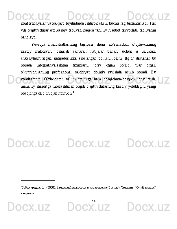 konferensiyalar va xalqaro loyihalarda ishtirok etishi kuchli rag’batlantiriladi. Har
yili o’qituvchilar  o’z kasbiy faoliyati haqida tahliliy hisobot  tayyorlab, faoliyatini
baholaydi.
Yevropa   mamlakatlarining   tajribasi   shuni   ko’rsatadiki,   o’qituvchining
kasbiy   mahoratini   oshirish   samarali   natijalar   berishi   uchun   u   uzluksiz,
shaxsiylashtirilgan,   natijadorlikka   asoslangan   bo’lishi   lozim.   Ilg’or   davlatlar   bu
borada   integratsiyalashgan   tizimlarni   joriy   etgan   bo’lib,   ular   orqali
o’qituvchilarning   professional   salohiyati   doimiy   ravishda   oshib   boradi.   Bu
yondashuvni   O’zbekiston   ta’lim   tizimiga   ham   bosqichma-bosqich   joriy   etish,
mahalliy sharoitga  moslashtirish  orqali  o’qituvchilarning kasbiy  yetukligini  yangi
bosqichga olib chiqish mumkin. 3
3
Бобомуродов, Ш. (2020). Замонавий педагогик технологиялар (2-жилд). Тошкент: “Олий таълим”
нашриёти.
14 