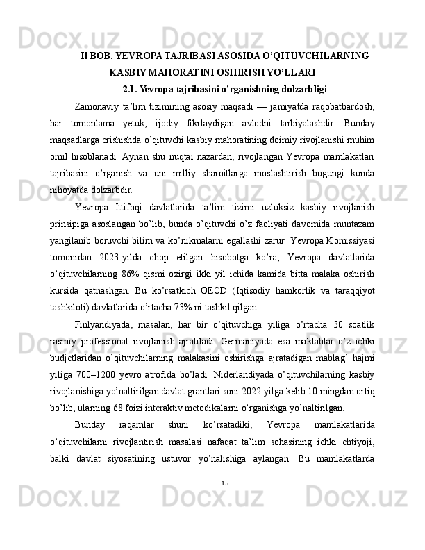 II BOB. YEVROPA TAJRIBASI ASOSIDA O’QITUVCHILARNING
KASBIY MAHORATINI OSHIRISH YO’LLARI
2.1. Yevropa tajribasini o’rganishning dolzarbligi
Zamonaviy   ta’lim   tizimining   asosiy   maqsadi   —   jamiyatda   raqobatbardosh,
har   tomonlama   yetuk,   ijodiy   fikrlaydigan   avlodni   tarbiyalashdir.   Bunday
maqsadlarga erishishda o’qituvchi kasbiy mahoratining doimiy rivojlanishi muhim
omil   hisoblanadi.   Aynan   shu   nuqtai   nazardan,   rivojlangan   Yevropa   mamlakatlari
tajribasini   o’rganish   va   uni   milliy   sharoitlarga   moslashtirish   bugungi   kunda
nihoyatda dolzarbdir.
Yevropa   Ittifoqi   davlatlarida   ta’lim   tizimi   uzluksiz   kasbiy   rivojlanish
prinsipiga   asoslangan   bo’lib,   bunda   o’qituvchi   o’z   faoliyati   davomida   muntazam
yangilanib boruvchi  bilim va ko’nikmalarni egallashi zarur. Yevropa Komissiyasi
tomonidan   2023-yilda   chop   etilgan   hisobotga   ko’ra,   Yevropa   davlatlarida
o’qituvchilarning   86%   qismi   oxirgi   ikki   yil   ichida   kamida   bitta   malaka   oshirish
kursida   qatnashgan.   Bu   ko’rsatkich   OECD   (Iqtisodiy   hamkorlik   va   taraqqiyot
tashkiloti) davlatlarida o’rtacha 73% ni tashkil qilgan.
Finlyandiyada,   masalan,   har   bir   o’qituvchiga   yiliga   o’rtacha   30   soatlik
rasmiy   professional   rivojlanish   ajratiladi.   Germaniyada   esa   maktablar   o’z   ichki
budjetlaridan   o’qituvchilarning   malakasini   oshirishga   ajratadigan   mablag’   hajmi
yiliga   700–1200   yevro   atrofida   bo’ladi.   Niderlandiyada   o’qituvchilarning   kasbiy
rivojlanishiga yo’naltirilgan davlat grantlari soni 2022-yilga kelib 10 mingdan ortiq
bo’lib, ularning 68 foizi interaktiv metodikalarni o’rganishga yo’naltirilgan.
Bunday   raqamlar   shuni   ko’rsatadiki,   Yevropa   mamlakatlarida
o’qituvchilarni   rivojlantirish   masalasi   nafaqat   ta’lim   sohasining   ichki   ehtiyoji,
balki   davlat   siyosatining   ustuvor   yo’nalishiga   aylangan.   Bu   mamlakatlarda
15 