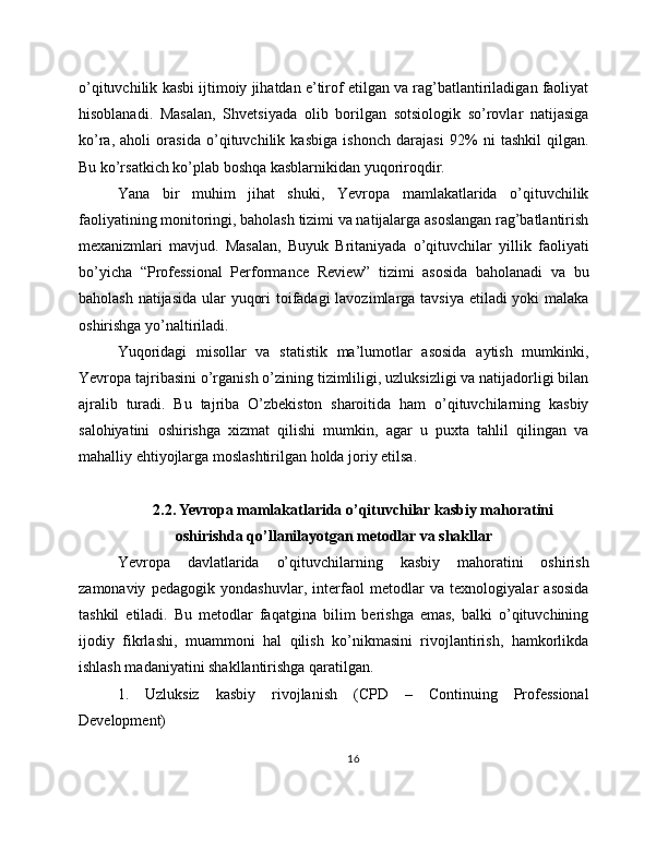 o’qituvchilik kasbi ijtimoiy jihatdan e’tirof etilgan va rag’batlantiriladigan faoliyat
hisoblanadi.   Masalan,   Shvetsiyada   olib   borilgan   sotsiologik   so’rovlar   natijasiga
ko’ra,   aholi   orasida   o’qituvchilik   kasbiga   ishonch   darajasi   92%   ni   tashkil   qilgan.
Bu ko’rsatkich ko’plab boshqa kasblarnikidan yuqoriroqdir.
Yana   bir   muhim   jihat   shuki,   Yevropa   mamlakatlarida   o’qituvchilik
faoliyatining monitoringi, baholash tizimi va natijalarga asoslangan rag’batlantirish
mexanizmlari   mavjud.   Masalan,   Buyuk   Britaniyada   o’qituvchilar   yillik   faoliyati
bo’yicha   “Professional   Performance   Review”   tizimi   asosida   baholanadi   va   bu
baholash natijasida  ular yuqori  toifadagi  lavozimlarga tavsiya etiladi yoki malaka
oshirishga yo’naltiriladi.
Yuqoridagi   misollar   va   statistik   ma’lumotlar   asosida   aytish   mumkinki,
Yevropa tajribasini o’rganish o’zining tizimliligi, uzluksizligi va natijadorligi bilan
ajralib   turadi.   Bu   tajriba   O’zbekiston   sharoitida   ham   o’qituvchilarning   kasbiy
salohiyatini   oshirishga   xizmat   qilishi   mumkin,   agar   u   puxta   tahlil   qilingan   va
mahalliy ehtiyojlarga moslashtirilgan holda joriy etilsa.
2.2. Yevropa mamlakatlarida o’qituvchilar kasbiy mahoratini
oshirishda qo’llanilayotgan metodlar va shakllar
Yevropa   davlatlarida   o’qituvchilarning   kasbiy   mahoratini   oshirish
zamonaviy   pedagogik   yondashuvlar,   interfaol   metodlar   va   texnologiyalar   asosida
tashkil   etiladi.   Bu   metodlar   faqatgina   bilim   berishga   emas,   balki   o’qituvchining
ijodiy   fikrlashi,   muammoni   hal   qilish   ko’nikmasini   rivojlantirish,   hamkorlikda
ishlash madaniyatini shakllantirishga qaratilgan.
1.   Uzluksiz   kasbiy   rivojlanish   (CPD   –   Continuing   Professional
Development)
16 