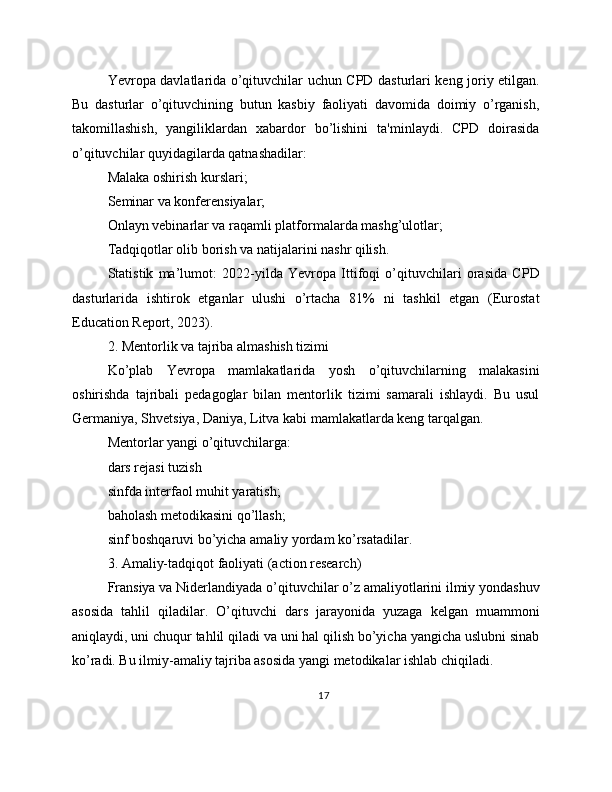 Yevropa davlatlarida o’qituvchilar uchun CPD dasturlari keng joriy etilgan.
Bu   dasturlar   o’qituvchining   butun   kasbiy   faoliyati   davomida   doimiy   o’rganish,
takomillashish,   yangiliklardan   xabardor   bo’lishini   ta'minlaydi.   CPD   doirasida
o’qituvchilar quyidagilarda qatnashadilar:
Malaka oshirish kurslari;
Seminar va konferensiyalar;
Onlayn vebinarlar va raqamli platformalarda mashg’ulotlar;
Tadqiqotlar olib borish va natijalarini nashr qilish.
Statistik   ma’lumot:   2022-yilda   Yevropa   Ittifoqi   o’qituvchilari   orasida   CPD
dasturlarida   ishtirok   etganlar   ulushi   o’rtacha   81%   ni   tashkil   etgan   (Eurostat
Education Report, 2023).
2. Mentorlik va tajriba almashish tizimi
Ko’plab   Yevropa   mamlakatlarida   yosh   o’qituvchilarning   malakasini
oshirishda   tajribali   pedagoglar   bilan   mentorlik   tizimi   samarali   ishlaydi.   Bu   usul
Germaniya, Shvetsiya, Daniya, Litva kabi mamlakatlarda keng tarqalgan.
Mentorlar yangi o’qituvchilarga:
dars rejasi tuzish
sinfda interfaol muhit yaratish;
baholash metodikasini qo’llash;
sinf boshqaruvi bo’yicha amaliy yordam ko’rsatadilar.
3. Amaliy-tadqiqot faoliyati (action research)
Fransiya va Niderlandiyada o’qituvchilar o’z amaliyotlarini ilmiy yondashuv
asosida   tahlil   qiladilar.   O’qituvchi   dars   jarayonida   yuzaga   kelgan   muammoni
aniqlaydi, uni chuqur tahlil qiladi va uni hal qilish bo’yicha yangicha uslubni sinab
ko’radi. Bu ilmiy-amaliy tajriba asosida yangi metodikalar ishlab chiqiladi.
17 