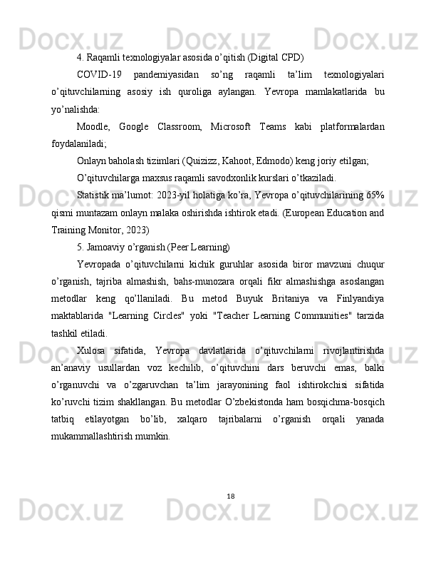 4. Raqamli texnologiyalar asosida o’qitish (Digital CPD)
COVID-19   pandemiyasidan   so’ng   raqamli   ta’lim   texnologiyalari
o’qituvchilarning   asosiy   ish   quroliga   aylangan.   Yevropa   mamlakatlarida   bu
yo’nalishda:
Moodle,   Google   Classroom,   Microsoft   Teams   kabi   platformalardan
foydalaniladi;
Onlayn baholash tizimlari (Quizizz, Kahoot, Edmodo) keng joriy etilgan;
O’qituvchilarga maxsus raqamli savodxonlik kurslari o’tkaziladi.
Statistik ma’lumot: 2023-yil holatiga ko’ra, Yevropa o’qituvchilarining 65%
qismi muntazam onlayn malaka oshirishda ishtirok etadi. (European Education and
Training Monitor, 2023)
5. Jamoaviy o’rganish (Peer Learning)
Yevropada   o’qituvchilarni   kichik   guruhlar   asosida   biror   mavzuni   chuqur
o’rganish,   tajriba   almashish,   bahs-munozara   orqali   fikr   almashishga   asoslangan
metodlar   keng   qo’llaniladi.   Bu   metod   Buyuk   Britaniya   va   Finlyandiya
maktablarida   "Learning   Circles"   yoki   "Teacher   Learning   Communities"   tarzida
tashkil etiladi.
Xulosa   sifatida,   Yevropa   davlatlarida   o’qituvchilarni   rivojlantirishda
an’anaviy   usullardan   voz   kechilib,   o’qituvchini   dars   beruvchi   emas,   balki
o’rganuvchi   va   o’zgaruvchan   ta’lim   jarayonining   faol   ishtirokchisi   sifatida
ko’ruvchi  tizim shakllangan. Bu metodlar O’zbekistonda  ham  bosqichma-bosqich
tatbiq   etilayotgan   bo’lib,   xalqaro   tajribalarni   o’rganish   orqali   yanada
mukammallashtirish mumkin.
18 
