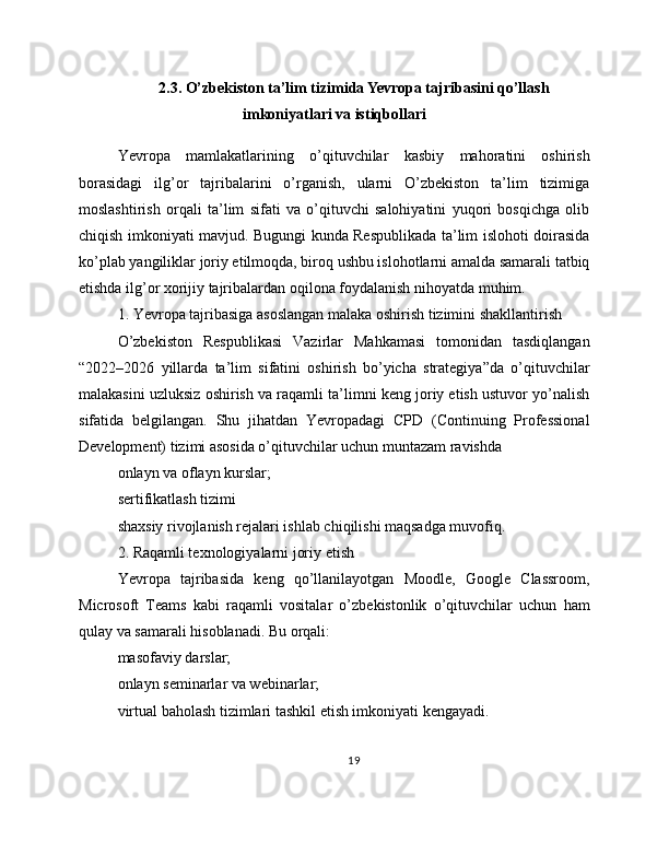 2.3. O’zbekiston ta’lim tizimida Yevropa tajribasini qo’llash
imkoniyatlari va istiqbollari
Yevropa   mamlakatlarining   o’qituvchilar   kasbiy   mahoratini   oshirish
borasidagi   ilg’or   tajribalarini   o’rganish,   ularni   O’zbekiston   ta’lim   tizimiga
moslashtirish   orqali   ta’lim   sifati   va   o’qituvchi   salohiyatini   yuqori   bosqichga   olib
chiqish imkoniyati mavjud. Bugungi kunda Respublikada ta’lim islohoti doirasida
ko’plab yangiliklar joriy etilmoqda, biroq ushbu islohotlarni amalda samarali tatbiq
etishda ilg’or xorijiy tajribalardan oqilona foydalanish nihoyatda muhim.
1. Yevropa tajribasiga asoslangan malaka oshirish tizimini shakllantirish
O’zbekiston   Respublikasi   Vazirlar   Mahkamasi   tomonidan   tasdiqlangan
“2022–2026   yillarda   ta’lim   sifatini   oshirish   bo’yicha   strategiya”da   o’qituvchilar
malakasini uzluksiz oshirish va raqamli ta’limni keng joriy etish ustuvor yo’nalish
sifatida   belgilangan.   Shu   jihatdan   Yevropadagi   CPD   (Continuing   Professional
Development) tizimi asosida o’qituvchilar uchun muntazam ravishda
onlayn va oflayn kurslar;
sertifikatlash tizimi
shaxsiy rivojlanish rejalari ishlab chiqilishi maqsadga muvofiq.
2. Raqamli texnologiyalarni joriy etish
Yevropa   tajribasida   keng   qo’llanilayotgan   Moodle,   Google   Classroom,
Microsoft   Teams   kabi   raqamli   vositalar   o’zbekistonlik   o’qituvchilar   uchun   ham
qulay va samarali hisoblanadi. Bu orqali:
masofaviy darslar;
onlayn seminarlar va webinarlar;
virtual baholash tizimlari tashkil etish imkoniyati kengayadi.
19 
