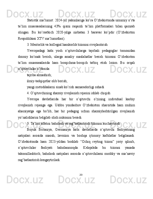 Statistik ma’lumot: 2024-yil yakunlariga ko’ra O’zbekistonda umumiy o’rta
ta’lim   muassasalarining   43%   qismi   raqamli   ta’lim   platformalari   bilan   qamrab
olingan.   Bu   ko’rsatkich   2020-yilga   nisbatan   3   baravar   ko’pdir   (O’zbekiston
Respublikasi XTV ma’lumotlari).
3. Mentorlik va kollegial hamkorlik tizimini rivojlantirish
Yevropadagi   kabi   yosh   o’qituvchilarga   tajribali   pedagoglar   tomonidan
doimiy   ko’mak   berish,   ularga   amaliy   maslahatlar   berish   tizimini   O’zbekiston
ta’lim   muassasalarida   ham   bosqichma-bosqich   tatbiq   etish   lozim.   Bu   orqali
o’qituvchilar o’rtasida:
tajriba almashish;
ilmiy-tadqiqotlar olib borish;
yangi metodikalarni sinab ko’rish samaradorligi oshadi
4. O’qituvchining shaxsiy rivojlanish rejasini ishlab chiqish
Yevropa   davlatlarida   har   bir   o’qituvchi   o’zining   individual   kasbiy
rivojlanish   rejasiga   ega.   Ushbu   yondashuv   O’zbekiston   sharoitida   ham   muhim
ahamiyatga   ega   bo’lib,   har   bir   pedagog   uchun   shaxsiylashtirilgan   rivojlanish
yo’nalishlarini belgilab olish imkonini beradi.
5. Ta’lim sifatini baholash va rag’batlantirish tizimini kuchaytirish
Buyuk   Britaniya,   Germaniya   kabi   davlatlarda   o’qituvchi   faoliyatining
natijalari   asosida   maosh,   lavozim   va   boshqa   ijtimoiy   kafolatlar   belgilanadi.
O’zbekistonda   ham   2023-yildan   boshlab   “Ochiq   reyting   tizimi”   joriy   qilinib,
o’qituvchilar   faoliyati   baholanmoqda.   Kelajakda   bu   tizimni   yanada
takomillashtirib,   baholash   natijalari   asosida   o’qituvchilarni   moddiy   va   ma’naviy
rag’batlantirish kengaytiriladi.
20 