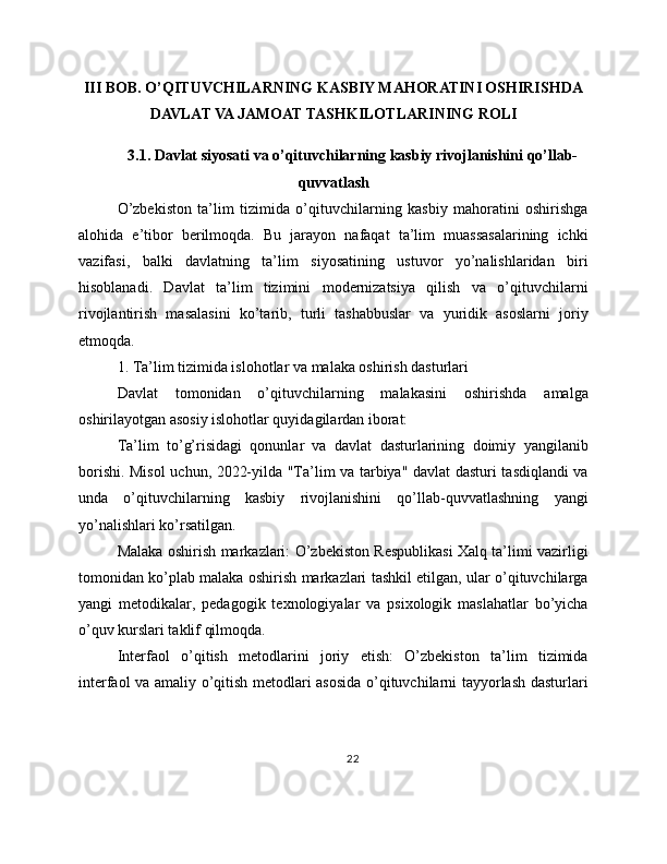 III BOB. O’QITUVCHILARNING KASBIY MAHORATINI OSHIRISHDA
DAVLAT VA JAMOAT TASHKILOTLARINING ROLI
3.1. Davlat siyosati va o’qituvchilarning kasbiy rivojlanishini qo’llab-
quvvatlash
O’zbekiston   ta’lim   tizimida   o’qituvchilarning   kasbiy   mahoratini   oshirishga
alohida   e’tibor   berilmoqda.   Bu   jarayon   nafaqat   ta’lim   muassasalarining   ichki
vazifasi,   balki   davlatning   ta’lim   siyosatining   ustuvor   yo’nalishlaridan   biri
hisoblanadi.   Davlat   ta’lim   tizimini   modernizatsiya   qilish   va   o’qituvchilarni
rivojlantirish   masalasini   ko’tarib,   turli   tashabbuslar   va   yuridik   asoslarni   joriy
etmoqda.
1. Ta’lim tizimida islohotlar va malaka oshirish dasturlari
Davlat   tomonidan   o’qituvchilarning   malakasini   oshirishda   amalga
oshirilayotgan asosiy islohotlar quyidagilardan iborat:
Ta’lim   to’g’risidagi   qonunlar   va   davlat   dasturlarining   doimiy   yangilanib
borishi. Misol uchun, 2022-yilda "Ta’lim va tarbiya" davlat dasturi tasdiqlandi va
unda   o’qituvchilarning   kasbiy   rivojlanishini   qo’llab-quvvatlashning   yangi
yo’nalishlari ko’rsatilgan.
Malaka oshirish markazlari: O’zbekiston Respublikasi Xalq ta’limi vazirligi
tomonidan ko’plab malaka oshirish markazlari tashkil etilgan, ular o’qituvchilarga
yangi   metodikalar,   pedagogik   texnologiyalar   va   psixologik   maslahatlar   bo’yicha
o’quv kurslari taklif qilmoqda.
Interfaol   o’qitish   metodlarini   joriy   etish:   O’zbekiston   ta’lim   tizimida
interfaol va amaliy o’qitish metodlari asosida o’qituvchilarni tayyorlash dasturlari
22 