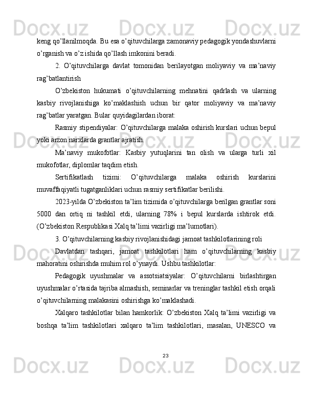keng qo’llanilmoqda. Bu esa o’qituvchilarga zamonaviy pedagogik yondashuvlarni
o’rganish va o’z ishida qo’llash imkonini beradi.
2.   O’qituvchilarga   davlat   tomonidan   berilayotgan   moliyaviy   va   ma’naviy
rag’batlantirish
O’zbekiston   hukumati   o’qituvchilarning   mehnatini   qadrlash   va   ularning
kasbiy   rivojlanishiga   ko’maklashish   uchun   bir   qator   moliyaviy   va   ma’naviy
rag’batlar yaratgan. Bular quyidagilardan iborat:
Rasmiy stipendiyalar: O’qituvchilarga malaka oshirish kurslari uchun bepul
yoki arzon narxlarda grantlar ajratish.
Ma’naviy   mukofotlar:   Kasbiy   yutuqlarini   tan   olish   va   ularga   turli   xil
mukofotlar, diplomlar taqdim etish.
Sertifikatlash   tizimi:   O’qituvchilarga   malaka   oshirish   kurslarini
muvaffaqiyatli tugatganliklari uchun rasmiy sertifikatlar berilishi.
2023-yilda O’zbekiston ta’lim tizimida o’qituvchilarga berilgan grantlar soni
5000   dan   ortiq   ni   tashkil   etdi,   ularning   78%   i   bepul   kurslarda   ishtirok   etdi.
(O’zbekiston Respublikasi Xalq ta’limi vazirligi ma’lumotlari).
3. O’qituvchilarning kasbiy rivojlanishidagi jamoat tashkilotlarining roli
Davlatdan   tashqari,   jamoat   tashkilotlari   ham   o’qituvchilarning   kasbiy
mahoratini oshirishda muhim rol o’ynaydi. Ushbu tashkilotlar:
Pedagogik   uyushmalar   va   assotsiatsiyalar:   O’qituvchilarni   birlashtirgan
uyushmalar o’rtasida tajriba almashish, seminarlar va treninglar tashkil etish orqali
o’qituvchilarning malakasini oshirishga ko’maklashadi.
Xalqaro   tashkilotlar   bilan   hamkorlik:   O’zbekiston   Xalq   ta’limi   vazirligi   va
boshqa   ta’lim   tashkilotlari   xalqaro   ta’lim   tashkilotlari,   masalan,   UNESCO   va
23 