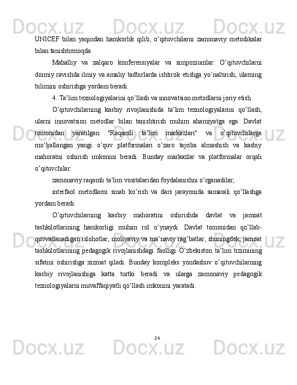 UNICEF   bilan   yaqindan   hamkorlik   qilib,   o’qituvchilarni   zamonaviy   metodikalar
bilan tanishtirmoqda.
Mahalliy   va   xalqaro   konferensiyalar   va   simpoziumlar:   O’qituvchilarni
doimiy ravishda ilmiy va amaliy tadbirlarda ishtirok etishga yo’naltirish, ularning
bilimini oshirishga yordam beradi.
4. Ta’lim texnologiyalarini qo’llash va innovatsion metodlarni joriy etish
O’qituvchilarning   kasbiy   rivojlanishida   ta’lim   texnologiyalarini   qo’llash,
ularni   innovatsion   metodlar   bilan   tanishtirish   muhim   ahamiyatga   ega.   Davlat
tomonidan   yaratilgan   "Raqamli   ta’lim   markazlari"   va   o’qituvchilarga
mo’ljallangan   yangi   o’quv   platformalari   o’zaro   tajriba   almashish   va   kasbiy
mahoratni   oshirish   imkonini   beradi.   Bunday   markazlar   va   platformalar   orqali
o’qituvchilar:
zamonaviy raqamli ta’lim vositalaridan foydalanishni o’rganadilar;
interfaol   metodlarni   sinab   ko’rish   va   dars   jarayonida   samarali   qo’llashga
yordam beradi.
O’qituvchilarning   kasbiy   mahoratini   oshirishda   davlat   va   jamoat
tashkilotlarining   hamkorligi   muhim   rol   o’ynaydi.   Davlat   tomonidan   qo’llab-
quvvatlanadigan islohotlar, moliyaviy va ma’naviy rag’batlar, shuningdek, jamoat
tashkilotlarining   pedagogik   rivojlanishdagi   faolligi   O’zbekiston   ta’lim   tizimining
sifatini   oshirishga   xizmat   qiladi.   Bunday   kompleks   yondashuv   o’qituvchilarning
kasbiy   rivojlanishiga   katta   turtki   beradi   va   ularga   zamonaviy   pedagogik
texnologiyalarni muvaffaqiyatli qo’llash imkonini yaratadi.
24 