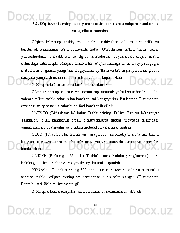 3.2. O’qituvchilarning kasbiy mahoratini oshirishda xalqaro hamkorlik
va tajriba almashish
O’qituvchilarning   kasbiy   rivojlanishini   oshirishda   xalqaro   hamkorlik   va
tajriba   almashishning   o’rni   nihoyatda   katta.   O’zbekiston   ta’lim   tizimi   yangi
yondashuvlarni   o’zlashtirish   va   ilg’or   tajribalardan   foydalanish   orqali   sifatni
oshirishga   intilmoqda.   Xalqaro   hamkorlik,   o’qituvchilarga   zamonaviy   pedagogik
metodlarni o’rgatish, yangi texnologiyalarni qo’llash va ta’lim jarayonlarini global
darajada yangilash uchun muhim imkoniyatlarni taqdim etadi.
1. Xalqaro ta’lim tashkilotlari bilan hamkorlik
O’zbekistonning ta’lim tizimi uchun eng samarali yo’nalishlardan biri — bu
xalqaro ta’lim tashkilotlari bilan hamkorlikni kengaytirish. Bu borada O’zbekiston
quyidagi xalqaro tashkilotlar bilan faol hamkorlik qiladi:
UNESCO   (Birlashgan   Millatlar   Tashkilotining   Ta’lim,   Fan   va   Madaniyat
Tashkiloti)   bilan   hamkorlik   orqali   o’qituvchilarga   global   miqyosda   ta’limdagi
yangiliklar, innovatsiyalar va o’qitish metodologiyalarini o’rgatish.
OECD   (Iqtisodiy   Hamkorlik   va   Taraqqiyot   Tashkiloti)   bilan   ta’lim   tizimi
bo’yicha o’qituvchilarga malaka oshirishda yordam beruvchi kurslar va treninglar
tashkil etish.
UNICEF   (Birlashgan   Millatlar   Tashkilotining   Bolalar   jamg’armasi)   bilan
bolalarga ta’lim berishdagi eng yaxshi tajribalarni o’rganish.
2023-yilda   O’zbekistonning   300   dan   ortiq   o’qituvchisi   xalqaro   hamkorlik
asosida   tashkil   etilgan   trening   va   seminarlar   bilan   ta’minlangan   (O’zbekiston
Respublikasi Xalq ta’limi vazirligi).
2. Xalqaro konferensiyalar, simpoziumlar va seminarlarda ishtirok
25 