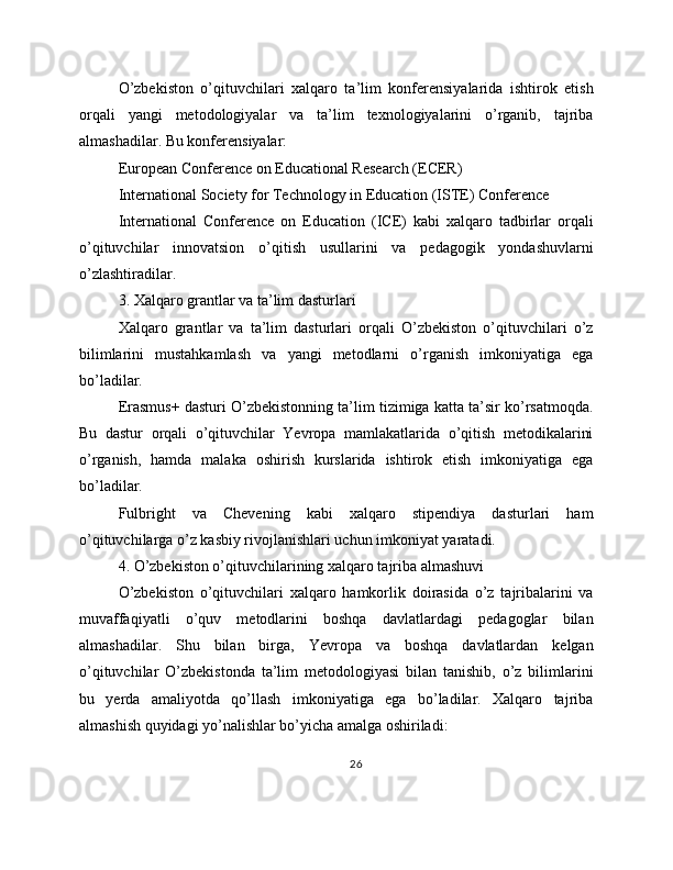 O’zbekiston   o’qituvchilari   xalqaro   ta’lim   konferensiyalarida   ishtirok   etish
orqali   yangi   metodologiyalar   va   ta’lim   texnologiyalarini   o’rganib,   tajriba
almashadilar. Bu konferensiyalar:
European Conference on Educational Research (ECER)
International Society for Technology in Education (ISTE) Conference
International   Conference   on   Education   (ICE)   kabi   xalqaro   tadbirlar   orqali
o’qituvchilar   innovatsion   o’qitish   usullarini   va   pedagogik   yondashuvlarni
o’zlashtiradilar.
3. Xalqaro grantlar va ta’lim dasturlari
Xalqaro   grantlar   va   ta’lim   dasturlari   orqali   O’zbekiston   o’qituvchilari   o’z
bilimlarini   mustahkamlash   va   yangi   metodlarni   o’rganish   imkoniyatiga   ega
bo’ladilar.
Erasmus+ dasturi O’zbekistonning ta’lim tizimiga katta ta’sir ko’rsatmoqda.
Bu   dastur   orqali   o’qituvchilar   Yevropa   mamlakatlarida   o’qitish   metodikalarini
o’rganish,   hamda   malaka   oshirish   kurslarida   ishtirok   etish   imkoniyatiga   ega
bo’ladilar.
Fulbright   va   Chevening   kabi   xalqaro   stipendiya   dasturlari   ham
o’qituvchilarga o’z kasbiy rivojlanishlari uchun imkoniyat yaratadi.
4. O’zbekiston o’qituvchilarining xalqaro tajriba almashuvi
O’zbekiston   o’qituvchilari   xalqaro   hamkorlik   doirasida   o’z   tajribalarini   va
muvaffaqiyatli   o’quv   metodlarini   boshqa   davlatlardagi   pedagoglar   bilan
almashadilar.   Shu   bilan   birga,   Yevropa   va   boshqa   davlatlardan   kelgan
o’qituvchilar   O’zbekistonda   ta’lim   metodologiyasi   bilan   tanishib,   o’z   bilimlarini
bu   yerda   amaliyotda   qo’llash   imkoniyatiga   ega   bo’ladilar.   Xalqaro   tajriba
almashish quyidagi yo’nalishlar bo’yicha amalga oshiriladi:
26 