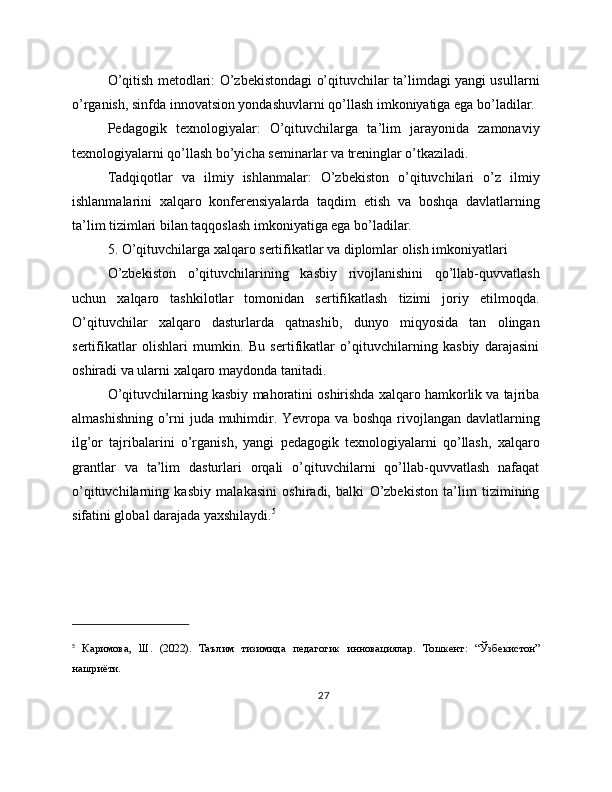 O’qitish metodlari: O’zbekistondagi o’qituvchilar ta’limdagi yangi usullarni
o’rganish, sinfda innovatsion yondashuvlarni qo’llash imkoniyatiga ega bo’ladilar.
Pedagogik   texnologiyalar:   O’qituvchilarga   ta’lim   jarayonida   zamonaviy
texnologiyalarni qo’llash bo’yicha seminarlar va treninglar o’tkaziladi.
Tadqiqotlar   va   ilmiy   ishlanmalar:   O’zbekiston   o’qituvchilari   o’z   ilmiy
ishlanmalarini   xalqaro   konferensiyalarda   taqdim   etish   va   boshqa   davlatlarning
ta’lim tizimlari bilan taqqoslash imkoniyatiga ega bo’ladilar.
5. O’qituvchilarga xalqaro sertifikatlar va diplomlar olish imkoniyatlari
O’zbekiston   o’qituvchilarining   kasbiy   rivojlanishini   qo’llab-quvvatlash
uchun   xalqaro   tashkilotlar   tomonidan   sertifikatlash   tizimi   joriy   etilmoqda.
O’qituvchilar   xalqaro   dasturlarda   qatnashib,   dunyo   miqyosida   tan   olingan
sertifikatlar   olishlari   mumkin.   Bu   sertifikatlar   o’qituvchilarning   kasbiy   darajasini
oshiradi va ularni xalqaro maydonda tanitadi.
O’qituvchilarning kasbiy mahoratini oshirishda xalqaro hamkorlik va tajriba
almashishning o’rni juda muhimdir. Yevropa va boshqa  rivojlangan davlatlarning
ilg’or   tajribalarini   o’rganish,   yangi   pedagogik   texnologiyalarni   qo’llash,   xalqaro
grantlar   va   ta’lim   dasturlari   orqali   o’qituvchilarni   qo’llab-quvvatlash   nafaqat
o’qituvchilarning   kasbiy   malakasini   oshiradi,   balki   O’zbekiston   ta’lim   tizimining
sifatini global darajada yaxshilaydi. 5
 
5
  Каримова,   Ш.   (2022).   Таълим   тизимида   педагогик   инновациялар.   Тошкент :   “ Ўзбекистон ”
нашриёти .
27 