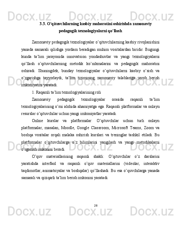 3.3. O’qituvchilarning kasbiy mahoratini oshirishda zamonaviy
pedagogik texnologiyalarni qo’llash
Zamonaviy pedagogik texnologiyalar o’qituvchilarning kasbiy rivojlanishini
yanada   samarali   qilishga   yordam   beradigan   muhim   vositalardan   biridir.   Bugungi
kunda   ta’lim   jarayonida   innovatsion   yondashuvlar   va   yangi   texnologiyalarni
qo’llash   o’qituvchilarning   metodik   ko’nikmalarini   va   pedagogik   mahoratini
oshiradi.   Shuningdek,   bunday   texnologiyalar   o’qituvchilarni   kasbiy   o’sish   va
o’zgarishga   tayyorlaydi,   ta’lim   tizimining   zamonaviy   talablariga   javob   berish
imkoniyatini yaratadi.
1. Raqamli ta’lim texnologiyalarining roli
Zamonaviy   pedagogik   texnologiyalar   orasida   raqamli   ta’lim
texnologiyalarining o’rni alohida ahamiyatga ega. Raqamli platformalar va onlayn
resurslar o’qituvchilar uchun yangi imkoniyatlar yaratadi.
Online   kurslar   va   platformalar:   O’qituvchilar   uchun   turli   onlayn
platformalar,   masalan,   Moodle,   Google   Classroom,   Microsoft   Teams,   Zoom   va
boshqa   vositalar   orqali   malaka   oshirish   kurslari   va   treninglar   tashkil   etiladi.   Bu
platformalar   o’qituvchilarga   o’z   bilimlarini   yangilash   va   yangi   metodikalarni
o’rganish imkonini beradi.
O’quv   materiallarining   raqamli   shakli:   O’qituvchilar   o’z   darslarini
yaratishda   interfaol   va   raqamli   o’quv   materiallarini   (videolar,   interaktiv
taqdimotlar, animatsiyalar va boshqalar) qo’llashadi. Bu esa o’quvchilarga yanada
samarali va qiziqarli ta’lim berish imkonini yaratadi.
28
