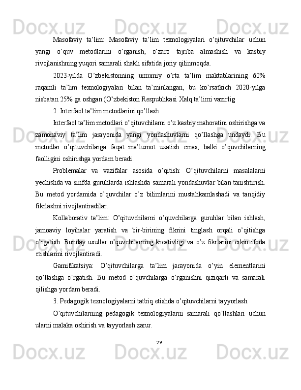 Masofaviy   ta’lim:   Masofaviy   ta’lim   texnologiyalari   o’qituvchilar   uchun
yangi   o’quv   metodlarini   o’rganish,   o’zaro   tajriba   almashish   va   kasbiy
rivojlanishning yuqori samarali shakli sifatida joriy qilinmoqda.
2023-yilda   O’zbekistonning   umumiy   o’rta   ta’lim   maktablarining   60%
raqamli   ta’lim   texnologiyalari   bilan   ta’minlangan,   bu   ko’rsatkich   2020-yilga
nisbatan 25% ga oshgan (O’zbekiston Respublikasi Xalq ta’limi vazirlig
2. Interfaol ta’lim metodlarini qo’llash
Interfaol ta’lim metodlari o’qituvchilarni o’z kasbiy mahoratini oshirishga va
zamonaviy   ta’lim   jarayonida   yangi   yondashuvlarni   qo’llashga   undaydi.   Bu
metodlar   o’qituvchilarga   faqat   ma’lumot   uzatish   emas,   balki   o’quvchilarning
faolligini oshirishga yordam beradi.
Problemalar   va   vazifalar   asosida   o’qitish:   O’qituvchilarni   masalalarni
yechishda va sinfda guruhlarda ishlashda samarali yondashuvlar bilan tanishtirish.
Bu   metod   yordamida   o’quvchilar   o’z   bilimlarini   mustahkamlashadi   va   tanqidiy
fikrlashni rivojlantiradilar.
Kollaborativ   ta’lim:   O’qituvchilarni   o’quvchilarga   guruhlar   bilan   ishlash,
jamoaviy   loyihalar   yaratish   va   bir-birining   fikrini   tinglash   orqali   o’qitishga
o’rgatish.   Bunday   usullar   o’quvchilarning   kreativligi   va   o’z   fikrlarini   erkin   ifoda
etishlarini rivojlantiradi.
Gamifikatsiya:   O’qituvchilarga   ta’lim   jarayonida   o’yin   elementlarini
qo’llashga   o’rgatish.   Bu   metod   o’quvchilarga   o’rganishni   qiziqarli   va   samarali
qilishga yordam beradi.
3. Pedagogik texnologiyalarni tatbiq etishda o’qituvchilarni tayyorlash
O’qituvchilarning   pedagogik   texnologiyalarni   samarali   qo’llashlari   uchun
ularni malaka oshirish va tayyorlash zarur.
29 