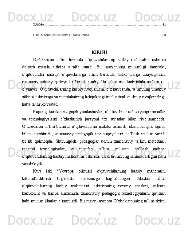 XULOSA ......................................................................................................................................... 31
FOYDALANILGAN ADABIYOTLAR RO’YXATI ................................................................................... 33
KIRISH
O’zbekiston   ta’lim   tizimida   o’qituvchilarning   kasbiy   mahoratini   oshirish
dolzarb   masala   sifatida   ajralib   turadi.   Bu   jarayonning   muhimligi   shundaki,
o’qituvchilar   nafaqat   o’quvchilarga   bilim   berishda,   balki   ularga   dunyoqarash,
ma’naviy-axloqiy   qadriyatlar   hamda   ijodiy   fikrlashni   rivojlantirishda   muhim   rol
o’ynaydi. O ’ qituvchilarning kasbiy rivojlanishi, o’z navbatida, ta’limning umumiy
sifatini oshirishga va mamlakatning kelajakdagi intellektual va ilmiy rivojlanishiga
katta ta’sir ko’rsatadi.
Bugungi kunda pedagogik yondashuvlar, o’qituvchilar uchun yangi metodlar
va   texnologiyalarni   o’zlashtirish   jarayoni   tez   sur’atlar   bilan   rivojlanmoqda.
O’zbekiston  ta’lim tizimida o’qituvchilarni malaka oshirish, ularni xalqaro tajriba
bilan   tanishtirish,   zamonaviy   pedagogik   texnologiyalarni   qo’llash   muhim   vazifa
bo’lib   qolmoqda.   Shuningdek,   pedagoglar   uchun   zamonaviy   ta’lim   metodlari,
raqamli   texnologiyalar,   va   interfaol   ta’lim   usullarini   qo’llash   nafaqat
o’qituvchilarning kasbiy mahoratini oshirish, balki ta’limning samaradorligini ham
yaxshilaydi.
Kurs   ishi   "Yevropa   olimlari   o'qituvchilarning   kasbiy   mahoratini
takomillashtirish   to'g'risida"   mavzusiga   bag’ishlangan.   Mazkur   ishda
o’qituvchilarning   kasbiy   mahoratini   oshirishning   nazariy   asoslari,   xalqaro
hamkorlik   va   tajriba   almashish,   zamonaviy   pedagogik   texnologiyalarni   qo’llash
kabi muhim  jihatlar  o’rganiladi. Bu mavzu ayniqsa O’zbekistonning ta’lim tizimi
3 