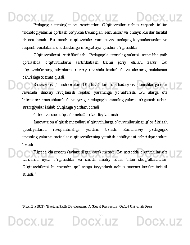 Pedagogik   treninglar   va   seminarlar:   O’qituvchilar   uchun   raqamli   ta’lim
texnologiyalarini qo’llash bo’yicha treninglar, seminarlar va onlayn kurslar tashkil
etilishi   kerak.   Bu   orqali   o’qituvchilar   zamonaviy   pedagogik   yondashuvlar   va
raqamli vositalarni o’z darslariga integratsiya qilishni o’rganadilar.
O’qituvchilarni   sertifikatlash:   Pedagogik   texnologiyalarni   muvaffaqiyatli
qo’llashda   o’qituvchilarni   sertifikatlash   tizimi   joriy   etilishi   zarur.   Bu
o’qituvchilarning   bilimlarini   rasmiy   ravishda   tasdiqlash   va   ularning   malakasini
oshirishga xizmat qiladi.
Shaxsiy rivojlanish rejalari: O’qituvchilarni o’z kasbiy rivojlanishlariga mos
ravishda   shaxsiy   rivojlanish   rejalari   yaratishga   yo’naltirish.   Bu   ularga   o’z
bilimlarini   mustahkamlash   va   yangi   pedagogik   texnologiyalarni   o’rganish   uchun
strategiyalar ishlab chiqishga yordam beradi.
4. Innovatsion o’qitish metodlaridan foydalanish
Innovatsion o’qitish metodlari o’qituvchilarga o’quvchilarning ilg’or fikrlash
qobiliyatlarini   rivojlantirishga   yordam   beradi.   Zamonaviy   pedagogik
texnologiyalar va metodlar o’qituvchilarning yaratish qobiliyatini oshirishga imkon
beradi.
Flipped  classroom  (aylantirilgan  dars)  metodi:   Bu  metodda o’quvchilar  o’z
darslarini   uyda   o’rganadilar   va   sinfda   amaliy   ishlar   bilan   shug’ullanadilar.
O’qituvchilarni   bu   metodni   qo’llashga   tayyorlash   uchun   maxsus   kurslar   tashkil
etiladi. 6
6
Ким ,  Л . (2021). Teaching Skills Development: A Global Perspective. Oxford University Press.
30 