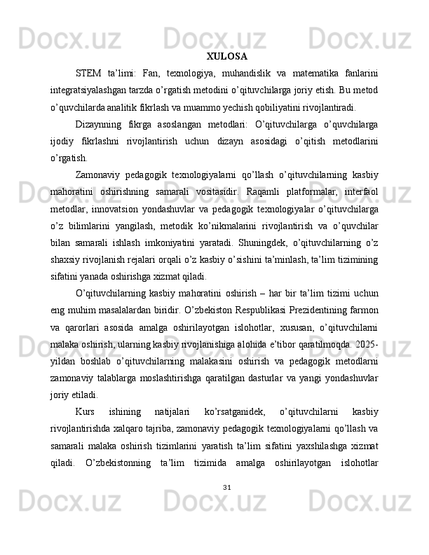 XULOSA
STEM   ta’limi:   Fan,   texnologiya,   muhandislik   va   matematika   fanlarini
integratsiyalashgan tarzda o’rgatish metodini o’qituvchilarga joriy etish. Bu metod
o’quvchilarda analitik fikrlash va muammo yechish qobiliyatini rivojlantiradi.
Dizaynning   fikrga   asoslangan   metodlari:   O’qituvchilarga   o’quvchilarga
ijodiy   fikrlashni   rivojlantirish   uchun   dizayn   asosidagi   o’qitish   metodlarini
o’rgatish.
Zamonaviy   pedagogik   texnologiyalarni   qo’llash   o’qituvchilarning   kasbiy
mahoratini   oshirishning   samarali   vositasidir.   Raqamli   platformalar,   interfaol
metodlar,   innovatsion   yondashuvlar   va   pedagogik   texnologiyalar   o’qituvchilarga
o’z   bilimlarini   yangilash,   metodik   ko’nikmalarini   rivojlantirish   va   o’quvchilar
bilan   samarali   ishlash   imkoniyatini   yaratadi.   Shuningdek,   o’qituvchilarning   o’z
shaxsiy rivojlanish rejalari orqali o’z kasbiy o’sishini ta’minlash, ta’lim tizimining
sifatini yanada oshirishga xizmat qiladi.
O’qituvchilarning   kasbiy   mahoratini   oshirish   –   har   bir   ta’lim   tizimi   uchun
eng muhim masalalardan biridir. O’zbekiston Respublikasi  Prezidentining farmon
va   qarorlari   asosida   amalga   oshirilayotgan   islohotlar,   xususan,   o’qituvchilarni
malaka oshirish, ularning kasbiy rivojlanishiga alohida e’tibor qaratilmoqda. 2025-
yildan   boshlab   o’qituvchilarning   malakasini   oshirish   va   pedagogik   metodlarni
zamonaviy   talablarga   moslashtirishga   qaratilgan   dasturlar   va   yangi   yondashuvlar
joriy etiladi.
Kurs   ishining   natijalari   ko’rsatganidek,   o’qituvchilarni   kasbiy
rivojlantirishda xalqaro tajriba, zamonaviy pedagogik texnologiyalarni qo’llash va
samarali   malaka   oshirish   tizimlarini   yaratish   ta’lim   sifatini   yaxshilashga   xizmat
qiladi.   O’zbekistonning   ta’lim   tizimida   amalga   oshirilayotgan   islohotlar
31 