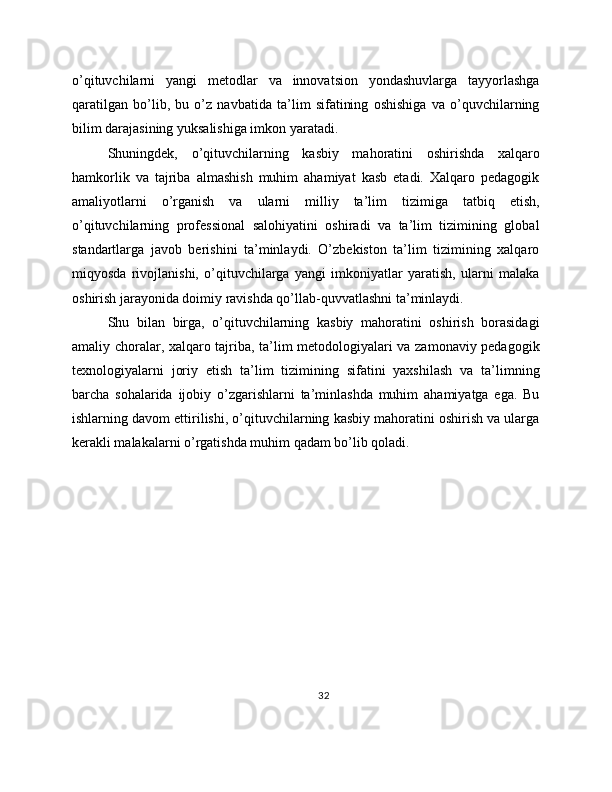 o’qituvchilarni   yangi   metodlar   va   innovatsion   yondashuvlarga   tayyorlashga
qaratilgan   bo’lib,   bu   o’z   navbatida   ta’lim   sifatining   oshishiga   va   o’quvchilarning
bilim darajasining yuksalishiga imkon yaratadi.
Shuningdek,   o’qituvchilarning   kasbiy   mahoratini   oshirishda   xalqaro
hamkorlik   va   tajriba   almashish   muhim   ahamiyat   kasb   etadi.   Xalqaro   pedagogik
amaliyotlarni   o’rganish   va   ularni   milliy   ta’lim   tizimiga   tatbiq   etish,
o’qituvchilarning   professional   salohiyatini   oshiradi   va   ta’lim   tizimining   global
standartlarga   javob   berishini   ta’minlaydi.   O’zbekiston   ta’lim   tizimining   xalqaro
miqyosda   rivojlanishi,   o’qituvchilarga   yangi   imkoniyatlar   yaratish,   ularni   malaka
oshirish jarayonida doimiy ravishda qo’llab-quvvatlashni ta’minlaydi.
Shu   bilan   birga,   o’qituvchilarning   kasbiy   mahoratini   oshirish   borasidagi
amaliy choralar, xalqaro tajriba, ta’lim metodologiyalari va zamonaviy pedagogik
texnologiyalarni   joriy   etish   ta’lim   tizimining   sifatini   yaxshilash   va   ta’limning
barcha   sohalarida   ijobiy   o’zgarishlarni   ta’minlashda   muhim   ahamiyatga   ega.   Bu
ishlarning davom ettirilishi, o’qituvchilarning kasbiy mahoratini oshirish va ularga
kerakli malakalarni o’rgatishda muhim qadam bo’lib qoladi.
32 
