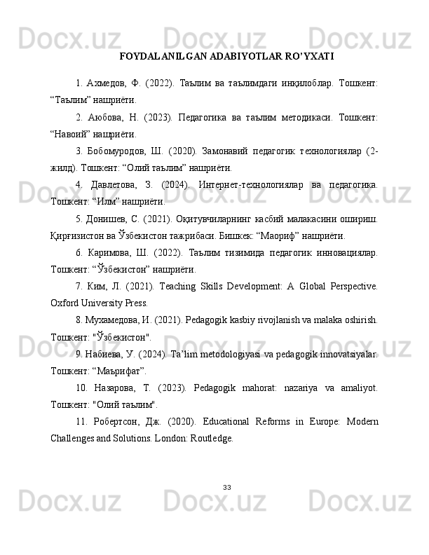 FOYDALANILGAN ADABIYOTLAR RO’YXATI
1.   Ахмедов,   Ф.   (2022).   Таълим   ва   таълимдаги   инқилоблар.   Тошкент:
“Таълим” нашриёти.
2.   Аюбова,   Н.   (2023).   Педагогика   ва   таълим   методикаси.   Тошкент:
“Навоий” нашриёти.
3.   Бобомуродов,   Ш.   (2020).   Замонавий   педагогик   технологиялар   (2-
жилд). Тошкент: “Олий таълим” нашриёти.
4.   Давлетова,   З.   (2024).   Интернет-технологиялар   ва   педагогика.
Тошкент: “Илм” нашриёти.
5.   Донишев,   С.   (2021).   Оқитувчиларнинг   касбий   малакасини   ошириш.
Қирғизистон ва Ўзбекистон тажрибаси. Бишкек: “Маориф” нашриёти.
6.   Каримова,   Ш.   (2022).   Таълим   тизимида   педагогик   инновациялар.
Тошкент: “Ўзбекистон” нашриёти.
7.   Ким,   Л.   (2021).   Teaching   Skills   Development:   A   Global   Perspective.
Oxford University Press.
8. Мухамедова, И. (2021). Pedagogik kasbiy rivojlanish va malaka oshirish.
Тошкент: "Ўзбекистон".
9. Набиева, У. (2024). Ta’lim metodologiyasi va pedagogik innovatsiyalar.
Тошкент: “Маърифат”.
10.   Назарова,   Т.   (2023).   Pedagogik   mahorat:   nazariya   va   amaliyot.
Тошкент: "Олий таълим".
11.   Робертсон,   Дж.   (2020).   Educational   Reforms   in   Europe:   Modern
Challenges and Solutions. London: Routledge.
33 