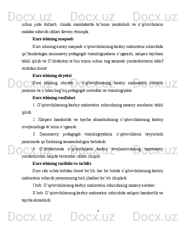 uchun   juda   dolzarb,   chunki   mamlakatda   ta’limni   yaxshilash   va   o’qituvchilarni
malaka oshirish ishlari davom etmoqda.
Kurs ishining maqsadi
Kurs ishining asosiy maqsadi o’qituvchilarning kasbiy mahoratini oshirishda
qo’llaniladigan zamonaviy pedagogik texnologiyalarni o’rganish, xalqaro tajribani
tahlil qilish va O’zbekiston ta’lim tizimi uchun eng samarali yondashuvlarni taklif
etishdan iborat.
Kurs ishining obyekti
Kurs   ishining   obyekti   –   o’qituvchilarning   kasbiy   mahoratini   oshirish
jarayoni va u bilan bog’liq pedagogik metodlar va texnologiyalar.
Kurs ishining vazifalari
1. O’qituvchilarning kasbiy mahoratini oshirishning nazariy asoslarini tahlil
qilish. 
2.   Xalqaro   hamkorlik   va   tajriba   almashishning   o’qituvchilarning   kasbiy
rivojlanishiga ta’sirini o’rganish.
3.   Zamonaviy   pedagogik   texnologiyalarni   o’qituvchilarni   tayyorlash
jarayonida qo’llashning samaradorligini baholash.
4.   O’zbekistonda   o’qituvchilarni   kasbiy   rivojlantirishning   zamonaviy
yondashuvlari haqida tavsiyalar ishlab chiqish.
Kurs ishining tuzilishi va tarkibi
Kurs ishi uchta bobdan iborat bo’lib, har bir bobda o’qituvchilarning kasbiy
mahoratini oshirish jarayonining turli jihatlari ko’rib chiqiladi:
I bob: O’qituvchilarning kasbiy mahoratini oshirishning nazariy asoslari.
II bob: O’qituvchilarning kasbiy mahoratini oshirishda xalqaro hamkorlik va
tajriba almashish.
4 