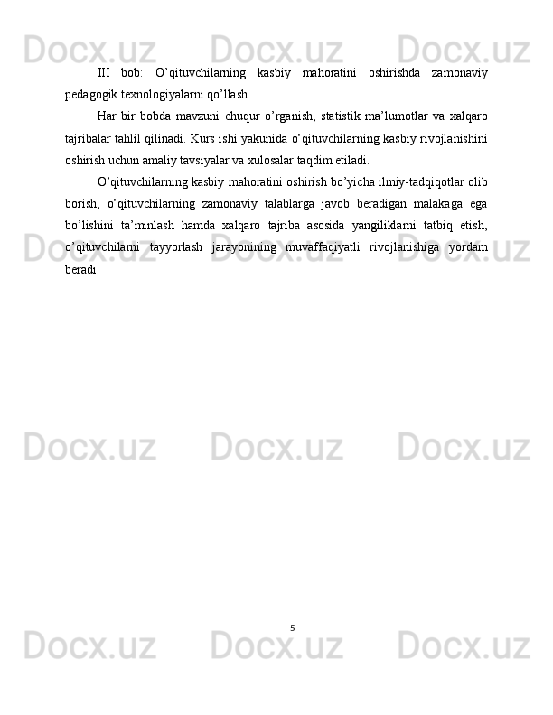III   bob:   O’qituvchilarning   kasbiy   mahoratini   oshirishda   zamonaviy
pedagogik texnologiyalarni qo’llash. 
Har   bir   bobda   mavzuni   chuqur   o’rganish,   statistik   ma’lumotlar   va   xalqaro
tajribalar tahlil qilinadi. Kurs ishi yakunida o’qituvchilarning kasbiy rivojlanishini
oshirish uchun amaliy tavsiyalar va xulosalar taqdim etiladi.
O’qituvchilarning kasbiy mahoratini oshirish bo’yicha ilmiy-tadqiqotlar olib
borish,   o’qituvchilarning   zamonaviy   talablarga   javob   beradigan   malakaga   ega
bo’lishini   ta’minlash   hamda   xalqaro   tajriba   asosida   yangiliklarni   tatbiq   etish,
o’qituvchilarni   tayyorlash   jarayonining   muvaffaqiyatli   rivojlanishiga   yordam
beradi.
5 
